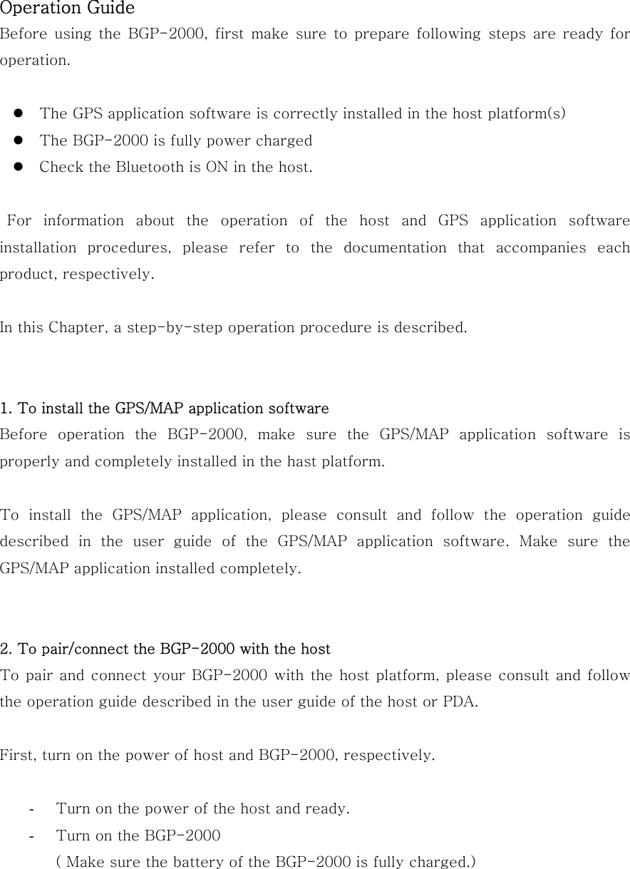 Operation Guide Before  using  the  BGP-2000,  first  make  sure  to  prepare following steps are ready for operation.   The GPS application software is correctly installed in the host platform(s)  The BGP-2000 is fully power charged  Check the Bluetooth is ON in the host.   For information about the operation of the host and GPS application  software installation  procedures,  please  refer  to  the  documentation  that  accompanies  each product, respectively.  In this Chapter, a step-by-step operation procedure is described.   1. To install the GPS/MAP application software Before  operation  the  BGP-2000,  make  sure  the  GPS/MAP  application  software  is properly and completely installed in the hast platform.  To install the GPS/MAP application, please consult and follow the  operation  guide described  in  the  user  guide  of  the  GPS/MAP  application  software.  Make  sure  the GPS/MAP application installed completely.   2. To pair/connect the BGP-2000 with the host To pair and connect your BGP-2000 with  the  host platform,  please consult and follow the operation guide described in the user guide of the host or PDA.  First, turn on the power of host and BGP-2000, respectively.  -  Turn on the power of the host and ready. -  Turn on the BGP-2000 ( Make sure the battery of the BGP-2000 is fully charged.)    