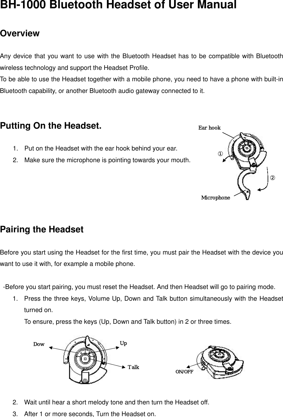 BH-1000 Bluetooth Headset of User Manual  Overview  Any device that you want to use with the Bluetooth Headset has to be compatible with Bluetooth wireless technology and support the Headset Profile. To be able to use the Headset together with a mobile phone, you need to have a phone with built-in Bluetooth capability, or another Bluetooth audio gateway connected to it.   Putting On the Headset.  Ear hook ① Microphone  1.  Put on the Headset with the ear hook behind your ear. 2.  Make sure the microphone is pointing towards your mouth.  ②     Pairing the Headset    Before you start using the Headset for the first time, you must pair the Headset with the device you want to use it with, for example a mobile phone.    -Before you start pairing, you must reset the Headset. And then Headset will go to pairing mode. 1.  Press the three keys, Volume Up, Down and Talk button simultaneously with the Headset turned on.   To ensure, press the keys (Up, Down and Talk button) in 2 or three times.                                 Up Talk  ON/OFF Dow    2.  Wait until hear a short melody tone and then turn the Headset off. 3.  After 1 or more seconds, Turn the Headset on. 