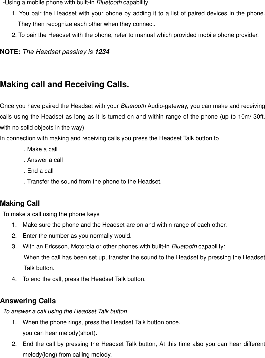  -Using a mobile phone with built-in Bluetooth capability 1. You pair the Headset with your phone by adding it to a list of paired devices in the phone. They then recognize each other when they connect.         2. To pair the Headset with the phone, refer to manual which provided mobile phone provider.  NOTE: The Headset passkey is 1234   Making call and Receiving Calls.  Once you have paired the Headset with your Bluetooth Audio-gateway, you can make and receiving calls using the Headset as long as it is turned on and within range of the phone (up to 10m/ 30ft. with no solid objects in the way) In connection with making and receiving calls you press the Headset Talk button to . Make a call . Answer a call . End a call . Transfer the sound from the phone to the Headset.  Making Call To make a call using the phone keys 1.  Make sure the phone and the Headset are on and within range of each other. 2.  Enter the number as you normally would. 3.  With an Ericsson, Motorola or other phones with built-in Bluetooth capability:         When the call has been set up, transfer the sound to the Headset by pressing the Headset Talk button. 4.  To end the call, press the Headset Talk button.   Answering Calls To answer a call using the Headset Talk button 1.  When the phone rings, press the Headset Talk button once. you can hear melody(short). 2.  End the call by pressing the Headset Talk button, At this time also you can hear different melody(long) from calling melody.  