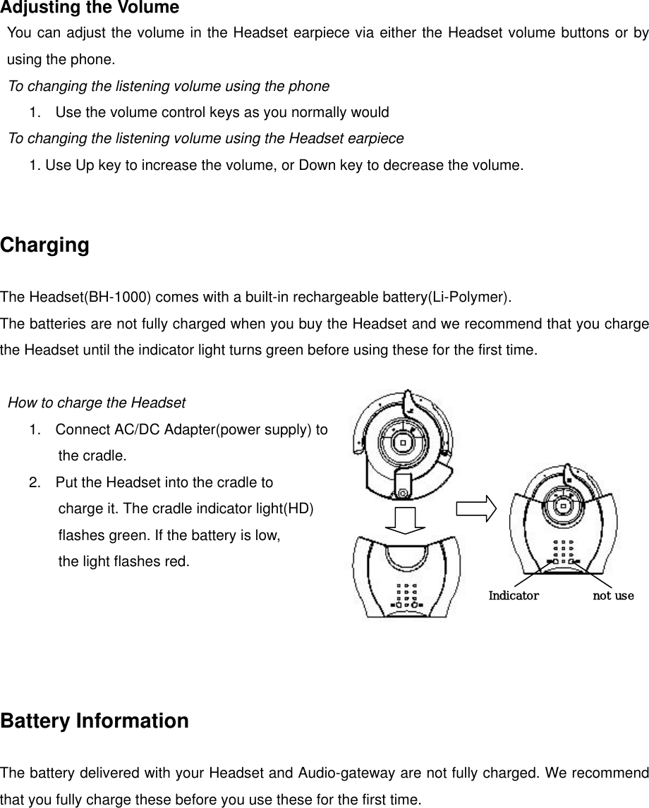 Adjusting the Volume You can adjust the volume in the Headset earpiece via either the Headset volume buttons or by using the phone. To changing the listening volume using the phone 1.  Use the volume control keys as you normally would To changing the listening volume using the Headset earpiece         1. Use Up key to increase the volume, or Down key to decrease the volume.   Charging  The Headset(BH-1000) comes with a built-in rechargeable battery(Li-Polymer). The batteries are not fully charged when you buy the Headset and we recommend that you charge the Headset until the indicator light turns green before using these for the first time.  Indicator not use How to charge the Headset 1.  Connect AC/DC Adapter(power supply) to   the cradle. 2.  Put the Headset into the cradle to   charge it. The cradle indicator light(HD)   flashes green. If the battery is low, the light flashes red.      Battery Information  The battery delivered with your Headset and Audio-gateway are not fully charged. We recommend that you fully charge these before you use these for the first time.   