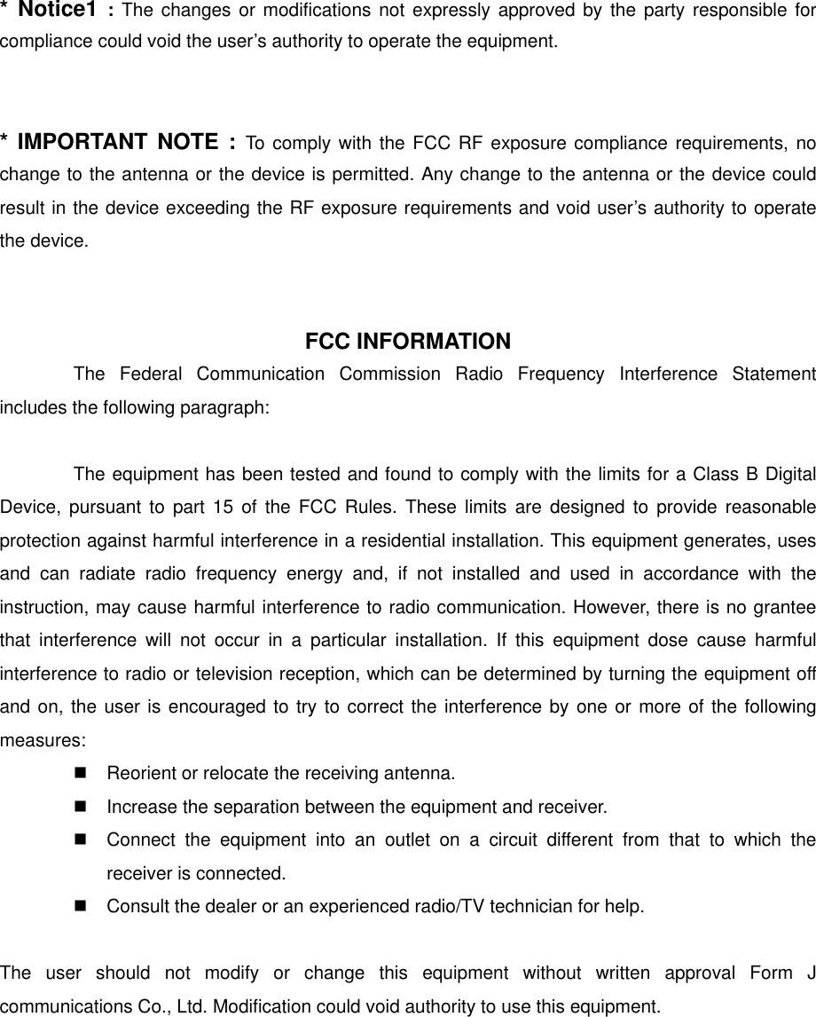 * Notice1 : The changes or modifications not expressly approved by the party responsible for compliance could void the user’s authority to operate the equipment.   * IMPORTANT NOTE : To comply with the FCC RF exposure compliance requirements, no change to the antenna or the device is permitted. Any change to the antenna or the device could result in the device exceeding the RF exposure requirements and void user’s authority to operate the device.    FCC INFORMATION The Federal Communication Commission Radio Frequency Interference Statement includes the following paragraph:  The equipment has been tested and found to comply with the limits for a Class B Digital Device, pursuant to part 15 of the FCC Rules. These limits are designed to provide reasonable protection against harmful interference in a residential installation. This equipment generates, uses and can radiate radio frequency energy and, if not installed and used in accordance with the instruction, may cause harmful interference to radio communication. However, there is no grantee that interference will not occur in a particular installation. If this equipment dose cause harmful interference to radio or television reception, which can be determined by turning the equipment off and on, the user is encouraged to try to correct the interference by one or more of the following measures:  Reorient or relocate the receiving antenna.  Increase the separation between the equipment and receiver.  Connect the equipment into an outlet on a circuit different from that to which the receiver is connected.  Consult the dealer or an experienced radio/TV technician for help.  The user should not modify or change this equipment without written approval Form J communications Co., Ltd. Modification could void authority to use this equipment.    