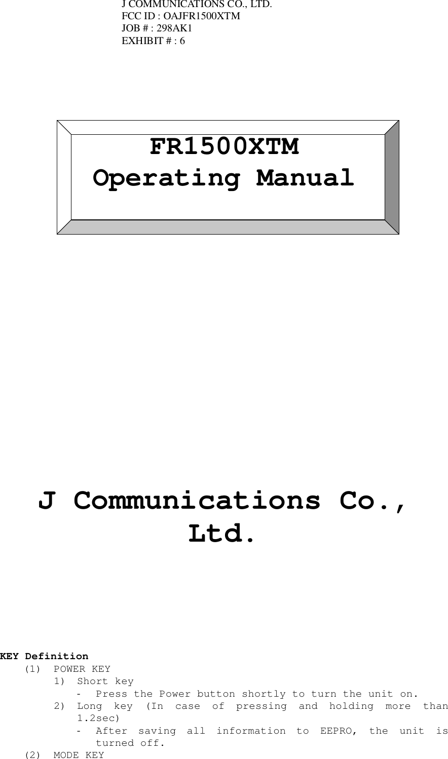 FR1500XTMOperating ManualJ Communications Co.,Ltd.KEY Definition(1) POWER KEY1) Short key- Press the Power button shortly to turn the unit on.2) Long key (In case of pressing and holding more than1.2sec)- After saving all information to EEPRO, the unit isturned off.(2) MODE KEYJ COMMUNICATIONS CO., LTD.FCC ID : OAJFR1500XTMJOB # : 298AK1EXHIBIT # : 6