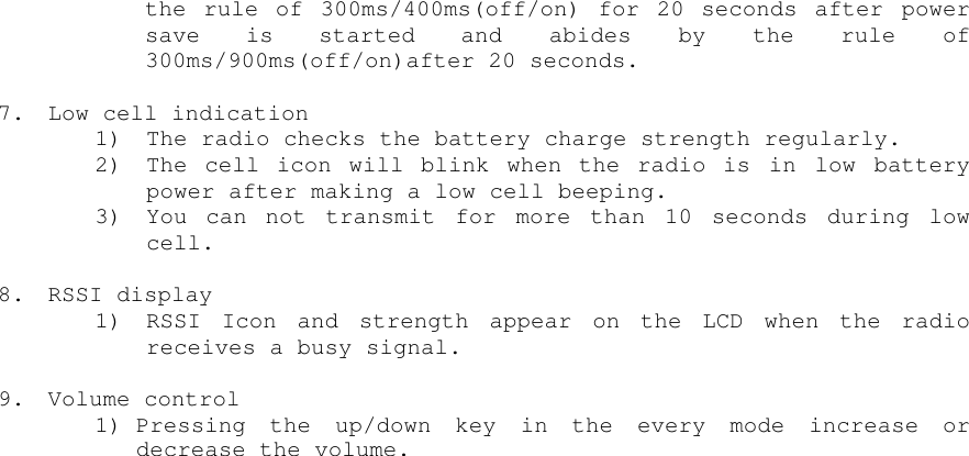 the rule of 300ms/400ms(off/on) for 20 seconds after powersave is started and abides by the rule of300ms/900ms(off/on)after 20 seconds.7. Low cell indication1) The radio checks the battery charge strength regularly.2) The cell icon will blink when the radio is in low batterypower after making a low cell beeping.3) You can not transmit for more than 10 seconds during lowcell.8. RSSI display1) RSSI Icon and strength appear on the LCD when the radioreceives a busy signal.9. Volume control1) Pressing the up/down key in the every mode increase ordecrease the volume.