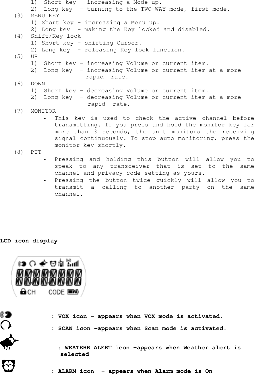 1) Short key – increasing a Mode up.2) Long key  - turning to the TWO-WAY mode, first mode.(3) MENU KEY1) Short key – increasing a Menu up.2) Long key  - making the Key locked and disabled.(4) Shift/Key lock1) Short key – shifting Cursor.2) Long key  - releasing Key lock function.(5) UP1) Short key – increasing Volume or current item.2) Long key  - increasing Volume or current item at a more  rapid  rate.(6) DOWN1) Short key – decreasing Volume or current item.2) Long key  - decreasing Volume or current item at a more rapid  rate.(7) MONITOR- This key is used to check the active channel beforetransmitting. If you press and hold the monitor key formore than 3 seconds, the unit monitors the receivingsignal continuously. To stop auto monitoring, press themonitor key shortly.(8) PTT- Pressing and holding this button will allow you tospeak to any transceiver that is set to the samechannel and privacy code setting as yours.- Pressing the button twice quickly will allow you totransmit a calling to another party on the samechannel.LCD icon display    : VOX icon – appears when VOX mode is activated.     : SCAN icon –appears when Scan mode is activated.           : WEATEHR ALERT icon –appears when Weather alert is selected   : ALARM icon  - appears when Alarm mode is On