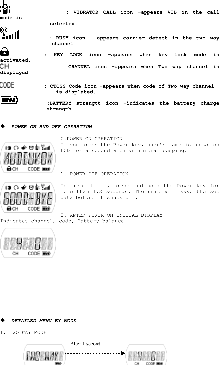      : VIBRATOR CALL icon –appears VIB in the callmode is selected.       : BUSY icon – appears carrier detect in the two waychannel     : KEY LOCK icon –appears when key lock mode isactivated.         : CHANNEL icon –appears when Two way channel isdisplayed     : CTCSS Code icon –appears when code of Two way channel            is displated. :BATTERY strengtt icon –indicates the battery chargestrength.! POWER ON AND OFF OPERATION0.POWER ON OPERATIONIf you press the Power key, user’s name is shown onLCD for a second with an initial beeping.1. POWER OFF OPERATIONTo turn it off, press and hold the Power key formore than 1.2 seconds. The unit will save the setdata before it shuts off.2. AFTER POWER ON INITIAL DISPLAYIndicates channel, code, Battery balance! DETAILED MENU BY MODE1. TWO WAY MODE After 1 second
