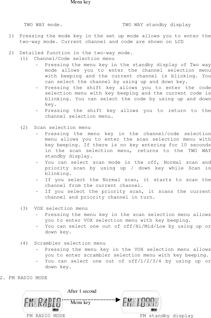  TWO WAY mode.                    TWO WAY standby display1) Pressing the mode key in the set up mode allows you to enter thetwo-way mode. Current channel and code are shown on LCD2) Detailed function in the two-way mode.(1) Channel/Code selection menu- Pressing the menu key in the standby display of Two waymode allows you to enter the channel selection menuwith beeping and the current channel is blinking. Youcan select the channel by using up and down key.- Pressing the shift key allows you to enter the codeselection menu with key beeping and the current code isblinking. You can select the code by using up and downkey.- Pressing the shift key allows you to return to thechannel selection menu.(2) Scan selection menu- Pressing the menu key in the channel/code selectionmenu allows you to enter the scan selection menu withkey beeping. If there is no key entering for 10 secondsin the scan selection menu, returns to the TWO WAYstandby display.- You can select scan mode in the off, Normal scan andpriority scan by using up / down key while Scan isblinking.- If you select the Normal scan, it starts to scan thechannel from the current channel.- If you select the priority scan, it scans the currentchannel and priority channel in turn.(3) VOX selection menu- Pressing the menu key in the scan selection menu allowsyou to enter VOX selection menu with key beeping.- You can select one out of off/Hi/Mid/Low by using up ordown key.(4) Scrambler selection menu- Pressing the menu key in the VOX selection menu allowsyou to enter scrambler selection menu with key beeping.- You can select one out of off/1/2/3/4 by using up ordown key.2. FM RADIO MODE         FM RADIO MODE                         FM standby display After 1 secondMenu keyMenu key