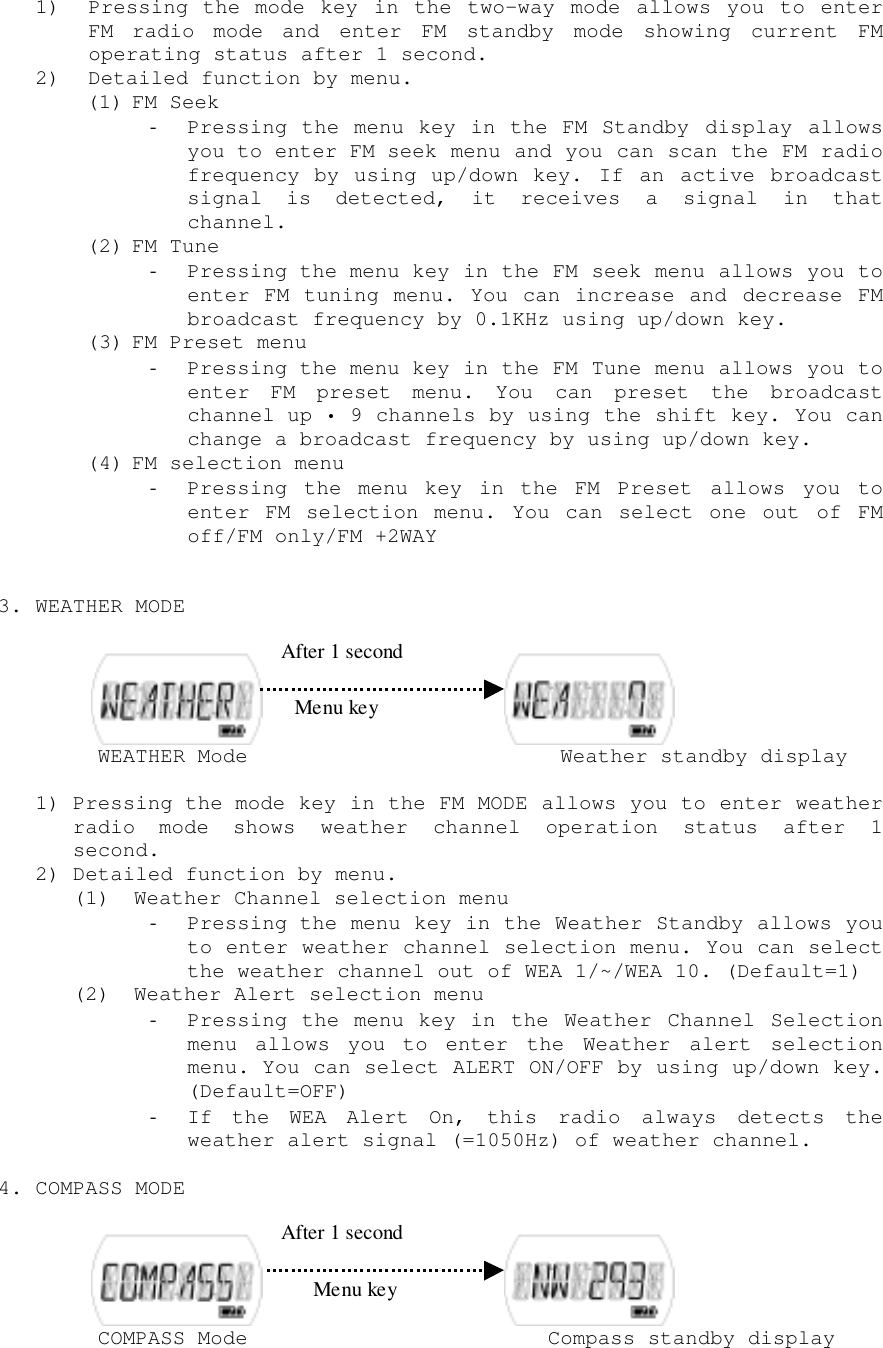 1) Pressing the mode key in the two-way mode allows you to enterFM radio mode and enter FM standby mode showing current FMoperating status after 1 second.2) Detailed function by menu.(1) FM Seek- Pressing the menu key in the FM Standby display allowsyou to enter FM seek menu and you can scan the FM radiofrequency by using up/down key. If an active broadcastsignal is detected, it receives a signal in thatchannel.(2) FM Tune- Pressing the menu key in the FM seek menu allows you toenter FM tuning menu. You can increase and decrease FMbroadcast frequency by 0.1KHz using up/down key.(3) FM Preset menu- Pressing the menu key in the FM Tune menu allows you toenter FM preset menu. You can preset the broadcastchannel up • 9 channels by using the shift key. You canchange a broadcast frequency by using up/down key.(4) FM selection menu- Pressing the menu key in the FM Preset allows you toenter FM selection menu. You can select one out of FMoff/FM only/FM +2WAY3. WEATHER MODE     WEATHER Mode                         Weather standby display1) Pressing the mode key in the FM MODE allows you to enter weatherradio mode shows weather channel operation status after 1second.2) Detailed function by menu.(1) Weather Channel selection menu- Pressing the menu key in the Weather Standby allows youto enter weather channel selection menu. You can selectthe weather channel out of WEA 1/~/WEA 10. (Default=1)(2) Weather Alert selection menu- Pressing the menu key in the Weather Channel Selectionmenu allows you to enter the Weather alert selectionmenu. You can select ALERT ON/OFF by using up/down key.(Default=OFF)- If the WEA Alert On, this radio always detects theweather alert signal (=1050Hz) of weather channel.4. COMPASS MODE     COMPASS Mode                        Compass standby display After 1 second After 1 secondMenu keyMenu key