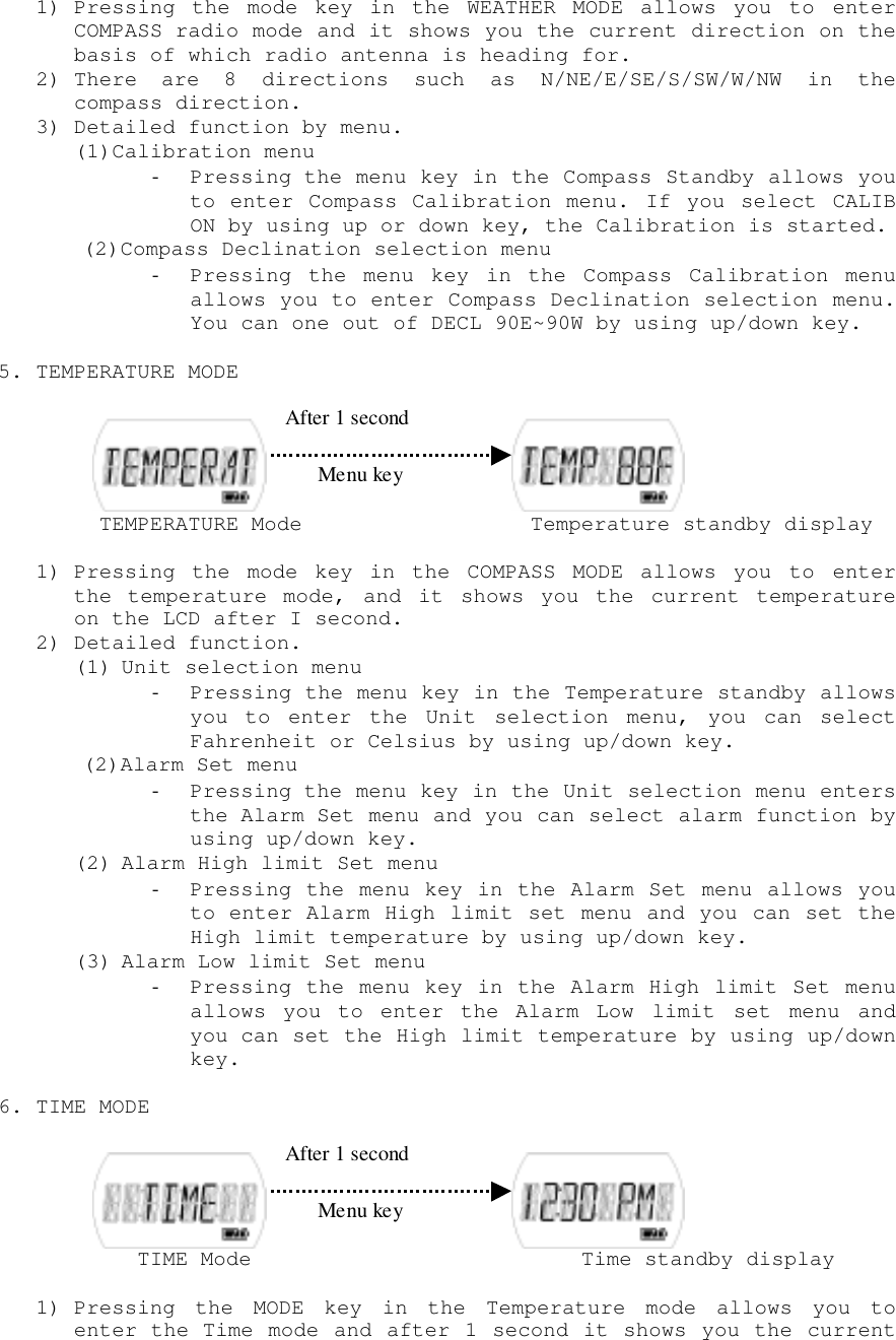 1) Pressing the mode key in the WEATHER MODE allows you to enterCOMPASS radio mode and it shows you the current direction on thebasis of which radio antenna is heading for.2) There are 8 directions such as N/NE/E/SE/S/SW/W/NW in thecompass direction.3) Detailed function by menu.(1)Calibration menu- Pressing the menu key in the Compass Standby allows youto enter Compass Calibration menu. If you select CALIBON by using up or down key, the Calibration is started.(2)Compass Declination selection menu- Pressing the menu key in the Compass Calibration menuallows you to enter Compass Declination selection menu.You can one out of DECL 90E~90W by using up/down key.5. TEMPERATURE MODE     TEMPERATURE Mode                  Temperature standby display1) Pressing the mode key in the COMPASS MODE allows you to enterthe temperature mode, and it shows you the current temperatureon the LCD after I second.2) Detailed function.(1) Unit selection menu- Pressing the menu key in the Temperature standby allowsyou to enter the Unit selection menu, you can selectFahrenheit or Celsius by using up/down key.(2)Alarm Set menu- Pressing the menu key in the Unit selection menu entersthe Alarm Set menu and you can select alarm function byusing up/down key.(2) Alarm High limit Set menu- Pressing the menu key in the Alarm Set menu allows youto enter Alarm High limit set menu and you can set theHigh limit temperature by using up/down key.(3) Alarm Low limit Set menu- Pressing the menu key in the Alarm High limit Set menuallows you to enter the Alarm Low limit set menu andyou can set the High limit temperature by using up/downkey.6. TIME MODE        TIME Mode                          Time standby display1) Pressing the MODE key in the Temperature mode allows you toenter the Time mode and after 1 second it shows you the current After 1 second After 1 secondMenu keyMenu key