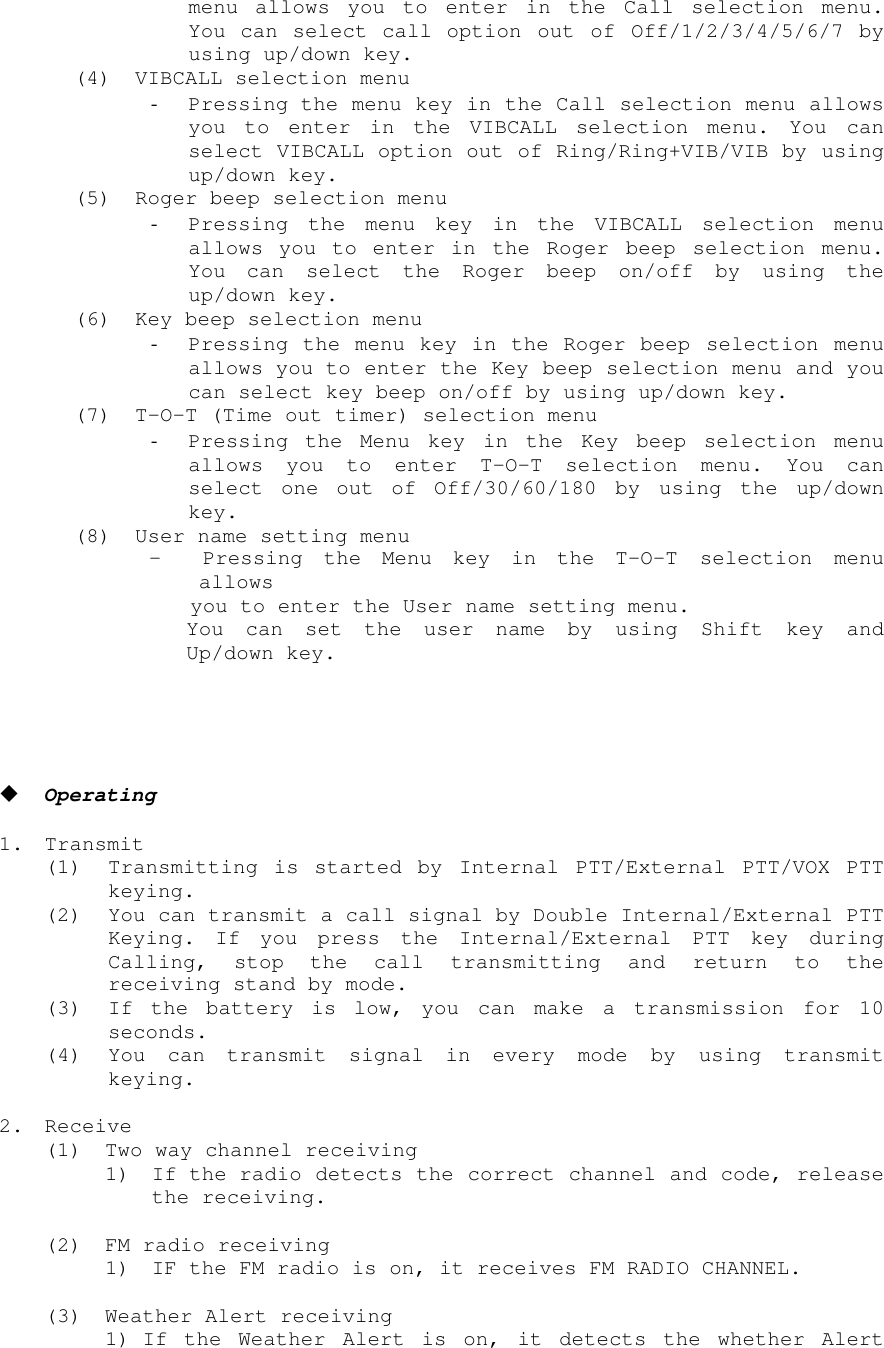 menu allows you to enter in the Call selection menu.You can select call option out of Off/1/2/3/4/5/6/7 byusing up/down key.(4) VIBCALL selection menu- Pressing the menu key in the Call selection menu allowsyou to enter in the VIBCALL selection menu. You canselect VIBCALL option out of Ring/Ring+VIB/VIB by usingup/down key.(5) Roger beep selection menu- Pressing the menu key in the VIBCALL selection menuallows you to enter in the Roger beep selection menu.You can select the Roger beep on/off by using theup/down key.(6) Key beep selection menu- Pressing the menu key in the Roger beep selection menuallows you to enter the Key beep selection menu and youcan select key beep on/off by using up/down key.(7) T-O-T (Time out timer) selection menu- Pressing the Menu key in the Key beep selection menuallows you to enter T-O-T selection menu. You canselect one out of Off/30/60/180 by using the up/downkey.(8) User name setting menu -  Pressing the Menu key in the T-O-T selection menuallows you to enter the User name setting menu.You can set the user name by using Shift key andUp/down key.! Operating1. Transmit(1) Transmitting is started by Internal PTT/External PTT/VOX PTTkeying.(2) You can transmit a call signal by Double Internal/External PTTKeying. If you press the Internal/External PTT key duringCalling, stop the call transmitting and return to thereceiving stand by mode.(3) If the battery is low, you can make a transmission for 10seconds.(4) You can transmit signal in every mode by using transmitkeying.2. Receive(1) Two way channel receiving1) If the radio detects the correct channel and code, releasethe receiving.(2) FM radio receiving1) IF the FM radio is on, it receives FM RADIO CHANNEL.(3) Weather Alert receiving1) If the Weather Alert is on, it detects the whether Alert