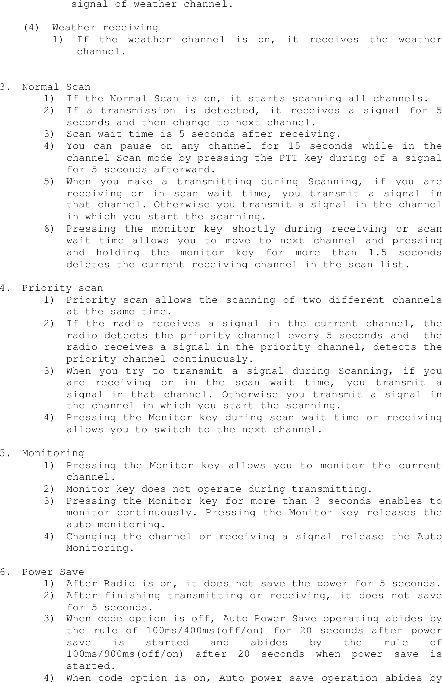signal of weather channel.(4) Weather receiving1) If the weather channel is on, it receives the weatherchannel.3. Normal Scan1) If the Normal Scan is on, it starts scanning all channels.2) If a transmission is detected, it receives a signal for 5seconds and then change to next channel.3) Scan wait time is 5 seconds after receiving.4) You can pause on any channel for 15 seconds while in thechannel Scan mode by pressing the PTT key during of a signalfor 5 seconds afterward.5) When you make a transmitting during Scanning, if you arereceiving or in scan wait time, you transmit a signal inthat channel. Otherwise you transmit a signal in the channelin which you start the scanning.6) Pressing the monitor key shortly during receiving or scanwait time allows you to move to next channel and pressingand holding the monitor key for more than 1.5 secondsdeletes the current receiving channel in the scan list.4. Priority scan1) Priority scan allows the scanning of two different channelsat the same time.2) If the radio receives a signal in the current channel, theradio detects the priority channel every 5 seconds and  theradio receives a signal in the priority channel, detects thepriority channel continuously.3) When you try to transmit a signal during Scanning, if youare receiving or in the scan wait time, you transmit asignal in that channel. Otherwise you transmit a signal inthe channel in which you start the scanning.4) Pressing the Monitor key during scan wait time or receivingallows you to switch to the next channel.5. Monitoring1) Pressing the Monitor key allows you to monitor the currentchannel.2) Monitor key does not operate during transmitting.3) Pressing the Monitor key for more than 3 seconds enables tomonitor continuously. Pressing the Monitor key releases theauto monitoring.4) Changing the channel or receiving a signal release the AutoMonitoring.6. Power Save1) After Radio is on, it does not save the power for 5 seconds.2) After finishing transmitting or receiving, it does not savefor 5 seconds.3) When code option is off, Auto Power Save operating abides bythe rule of 100ms/400ms(off/on) for 20 seconds after powersave is started and abides by the rule of100ms/900ms(off/on) after 20 seconds when power save isstarted.4) When code option is on, Auto power save operation abides by