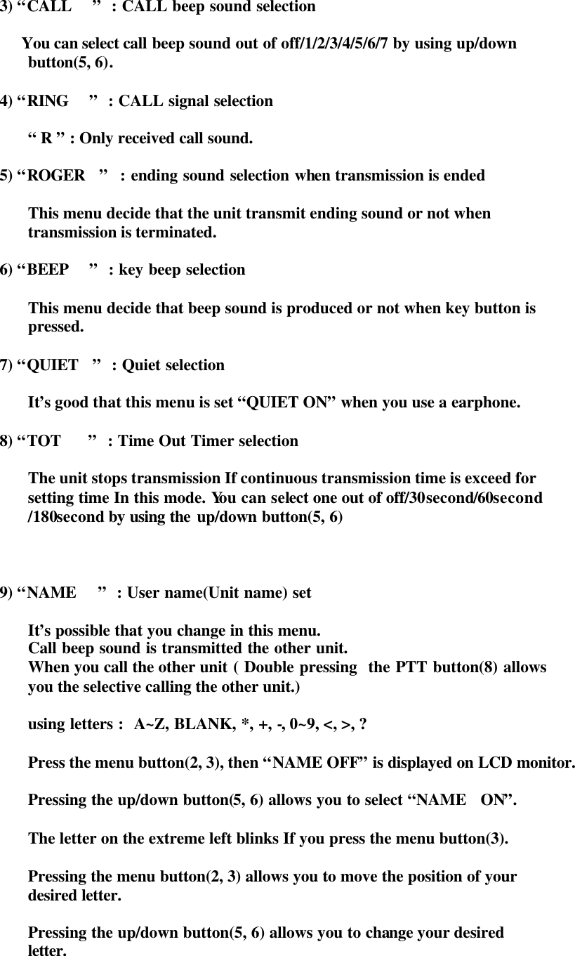 3) “CALL   ”  : CALL beep sound selection          You can select call beep sound out of off/1/2/3/4/5/6/7 by using up/down   button(5, 6).  4) “RING   ”  : CALL signal selection            “ R ” : Only received call sound.  5) “ROGER  ”  : ending sound selection when transmission is ended       This menu decide that the unit transmit ending sound or not when   transmission is terminated.  6) “BEEP   ”  : key beep selection    This menu decide that beep sound is produced or not when key button is  pressed.  7) “QUIET  ”  : Quiet selection        It’s good that this menu is set “QUIET ON” when you use a earphone.   8) “TOT    ”  : Time Out Timer selection        The unit stops transmission If continuous transmission time is exceed for   setting time In this mode. You can select one out of off/30second/60second  /180second by using the  up/down button(5, 6)      9) “NAME   ”  : User name(Unit name) set        It’s possible that you change in this menu.   Call beep sound is transmitted the other unit.   When you call the other unit ( Double pressing  the PTT button(8) allows   you the selective calling the other unit.)        using letters :  A~Z, BLANK, *, +, -, 0~9, &lt;, &gt;, ?    Press the menu button(2, 3), then “NAME OFF” is displayed on LCD monitor.      Pressing the up/down button(5, 6) allows you to select “NAME  ON”.  The letter on the extreme left blinks If you press the menu button(3).      Pressing the menu button(2, 3) allows you to move the position of your   desired letter.  Pressing the up/down button(5, 6) allows you to change your desired   letter. 