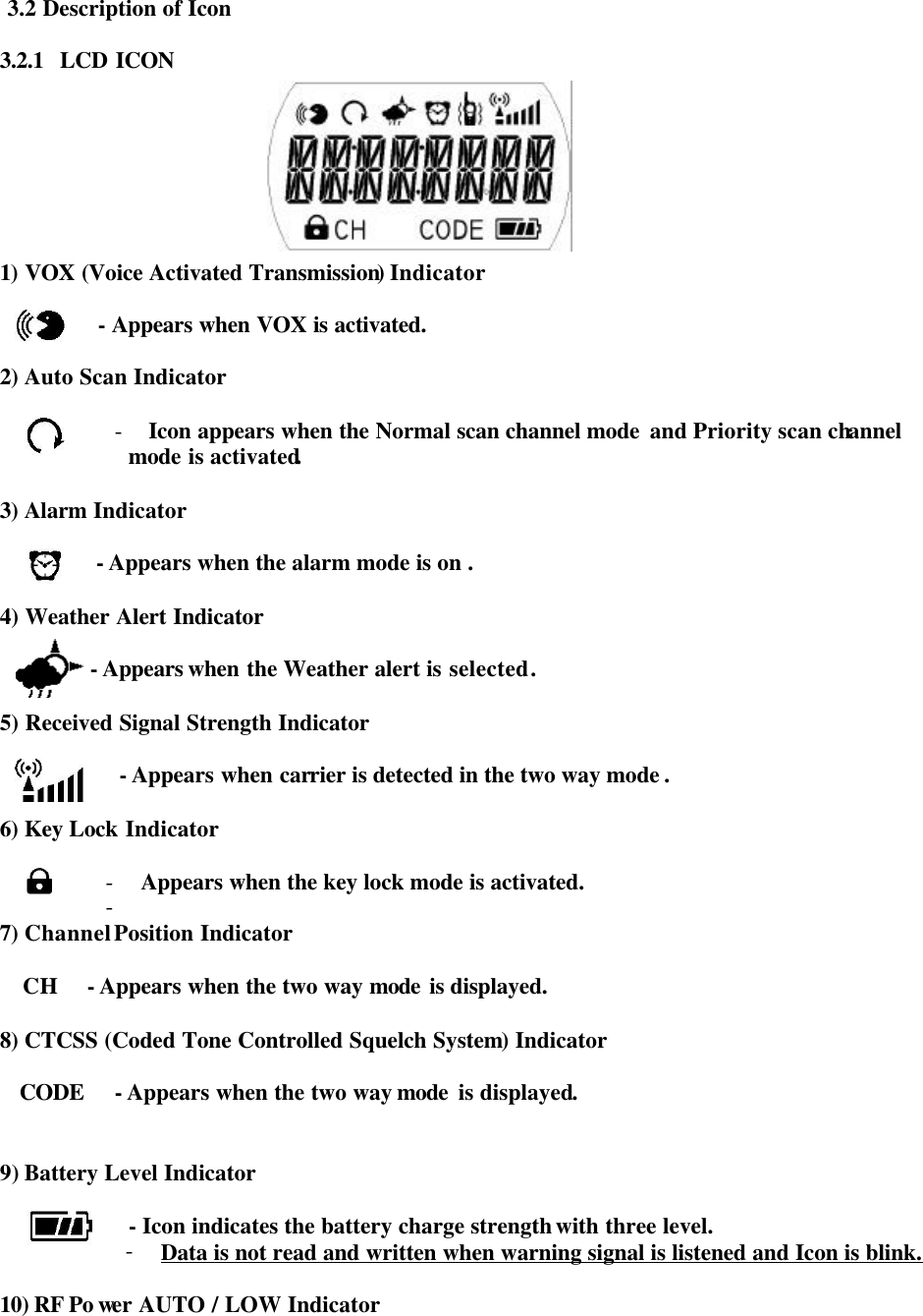  3.2 Description of Icon  3.2.1  LCD ICON          1) VOX (Voice Activated Transmission) Indicator            - Appears when VOX is activated.    2) Auto Scan Indicator  - Icon appears when the Normal scan channel mode  and Priority scan channel               mode is activated.  3) Alarm Indicator  - Appears when the alarm mode is on .  4) Weather Alert Indicator           - Appears when the Weather alert is selected .  5) Received Signal Strength Indicator              - Appears when carrier is detected in the two way mode .  6) Key Lock Indicator  - Appears when the key lock mode is activated.   -  7) Channel Position Indicator    CH   - Appears when the two way mode is displayed.   8) CTCSS (Coded Tone Controlled Squelch System) Indicator         CODE   - Appears when the two way mode  is displayed.   9) Battery Level Indicator                - Icon indicates the battery charge strength with three level. - Data is not read and written when warning signal is listened and Icon is blink.  10) RF Po wer AUTO / LOW Indicator   