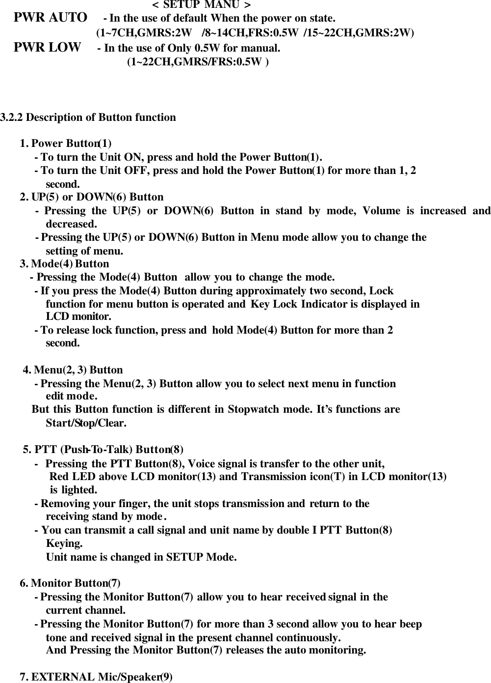                                 &lt; SETUP MANU &gt;    PWR AUTO  - In the use of default When the power on state.                  (1~7CH,GMRS:2W  /8~14CH,FRS:0.5W /15~22CH,GMRS:2W)  PWR LOW  - In the use of Only 0.5W for manual.               (1~22CH,GMRS/FRS:0.5W )     3.2.2 Description of Button function      1. Power Button(1) - To turn the Unit ON, press and hold the Power Button(1). - To turn the Unit OFF, press and hold the Power Button(1) for more than 1, 2  second.     2. UP(5) or DOWN(6) Button        - Pressing the UP(5) or DOWN(6) Button in stand by mode, Volume is increased and decreased.            - Pressing the UP(5) or DOWN(6) Button in Menu mode allow you to change the setting of menu.     3. Mode(4) Button       - Pressing the Mode(4) Button  allow you to change the mode. - If you press the Mode(4) Button during approximately two second, Lock   function for menu button is operated and Key Lock Indicator is displayed in LCD monitor.  - To release lock function, press and  hold Mode(4) Button for more than 2   second.           4. Menu(2, 3) Button   - Pressing the Menu(2, 3) Button allow you to select next menu in function   edit mode.         But this Button function is different in Stopwatch mode. It’s functions are  Start/Stop/Clear.  5. PTT (Push-To -Talk) Button(8) -  Pressing the PTT Button(8), Voice signal is transfer to the other unit,    Red LED above LCD monitor(13) and Transmission icon(T) in LCD monitor(13)  is lighted. - Removing your finger, the unit stops transmission and return to the receiving stand by mode.   - You can transmit a call signal and unit name by double I PTT Button(8)  Keying. Unit name is changed in SETUP Mode.            6. Monitor Button(7) - Pressing the Monitor Button(7) allow you to hear received signal in the  current channel. - Pressing the Monitor Button(7) for more than 3 second allow you to hear beep   tone and received signal in the present channel continuously. And Pressing the Monitor Button(7) releases the auto monitoring.            7. EXTERNAL Mic/Speaker(9) 