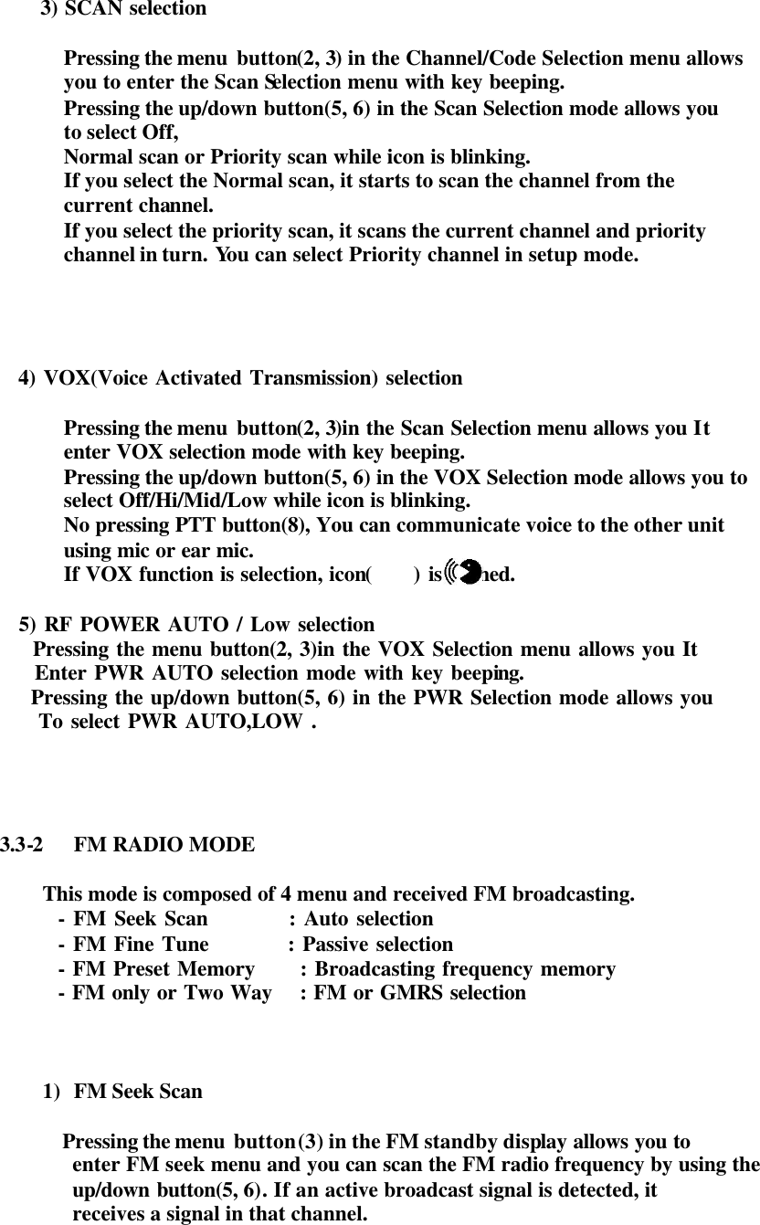    3) SCAN selection    Pressing the menu  button(2, 3) in the Channel/Code Selection menu allows  you to enter the Scan Selection menu with key beeping. Pressing the up/down button(5, 6) in the Scan Selection mode allows you   to select Off,  Normal scan or Priority scan while icon is blinking. If you select the Normal scan, it starts to scan the channel from the  current channel. If you select the priority scan, it scans the current channel and priority   channel in turn. You can select Priority channel in setup mode.             4) VOX(Voice Activated Transmission) selection    Pressing the menu  button(2, 3)in the Scan Selection menu allows you It  enter VOX selection mode with key beeping. Pressing the up/down button(5, 6) in the VOX Selection mode allows you to  select Off/Hi/Mid/Low while icon is blinking. No pressing PTT button(8), You can communicate voice to the other unit  using mic or ear mic. If VOX function is selection, icon(     ) is ligthed.          5) RF POWER AUTO / Low selection           Pressing the menu button(2, 3)in the VOX Selection menu allows you It           Enter PWR AUTO selection mode with key beeping.           Pressing the up/down button(5, 6) in the PWR Selection mode allows you           To select PWR AUTO,LOW .     3.3-2 FM RADIO MODE  This mode is composed of 4 menu and received FM broadcasting.              - FM Seek Scan          : Auto selection            - FM Fine Tune          : Passive selection            - FM Preset Memory      : Broadcasting frequency memory            - FM only or Two Way    : FM or GMRS selection    1) FM Seek Scan             Pressing the menu  button (3) in the FM standby display allows you to  enter FM seek menu and you can scan the FM radio frequency by using the    up/down  button(5, 6). If an active broadcast signal is detected, it   receives a signal in that channel. 