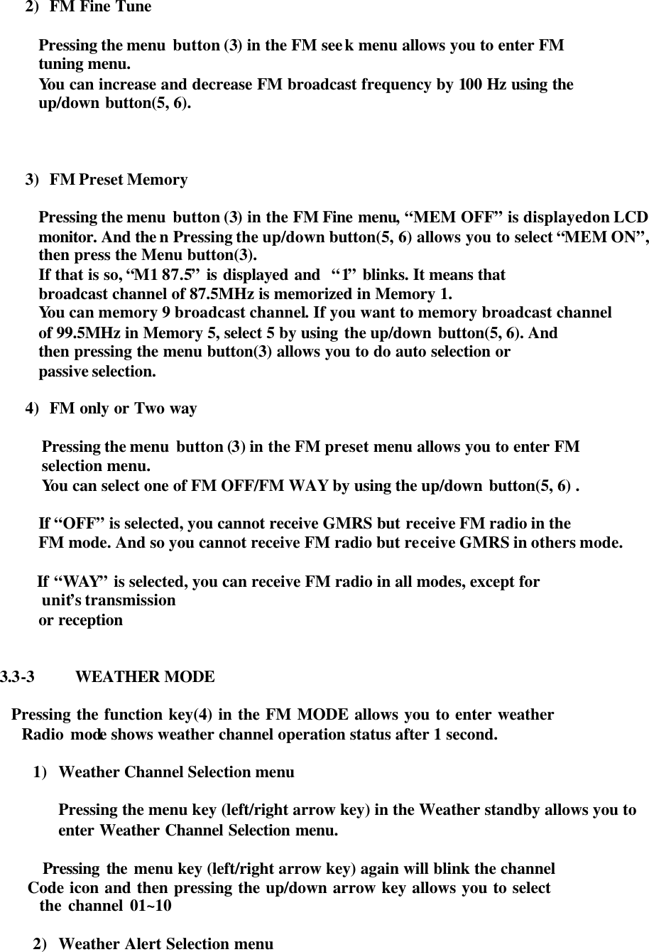  2) FM Fine Tune   Pressing the menu  button (3) in the FM seek menu allows you to enter FM tuning menu.   You can increase and decrease FM broadcast frequency by 100 Hz using the  up/down button(5, 6).    3) FM Preset Memory  Pressing the menu  button (3) in the FM Fine menu, “MEM OFF” is displayed on LCD monitor. And the n Pressing the up/down button(5, 6) allows you to select “MEM ON”, then press the Menu button(3). If that is so, “M1 87.5” is displayed and  “1” blinks. It means that broadcast channel of 87.5MHz is memorized in Memory 1. You can memory 9 broadcast channel. If you want to memory broadcast channel of 99.5MHz in Memory 5, select 5 by using the up/down button(5, 6). And   then pressing the menu button(3) allows you to do auto selection or   passive selection.  4) FM only or Two way  Pressing the menu  button (3) in the FM preset menu allows you to enter FM selection menu.  You can select one of FM OFF/FM WAY by using the up/down button(5, 6) .  If  “OFF” is selected, you cannot receive GMRS but receive FM radio in the FM mode. And so you cannot receive FM radio but receive GMRS in others mode.    If “WAY” is selected, you can receive FM radio in all modes, except for   unit’s transmission or reception     3.3-3 WEATHER MODE           Pressing the function key(4) in the FM MODE allows you to enter weather              Radio mode shows weather channel operation status after 1 second.           1) Weather Channel Selection menu  Pressing the menu key (left/right arrow key) in the Weather standby allows you to enter Weather Channel Selection menu.                          Pressing the menu key (left/right arrow key) again will blink the channel               Code icon and then pressing the up/down arrow key allows you to select               the channel 01~10  2) Weather Alert Selection menu 