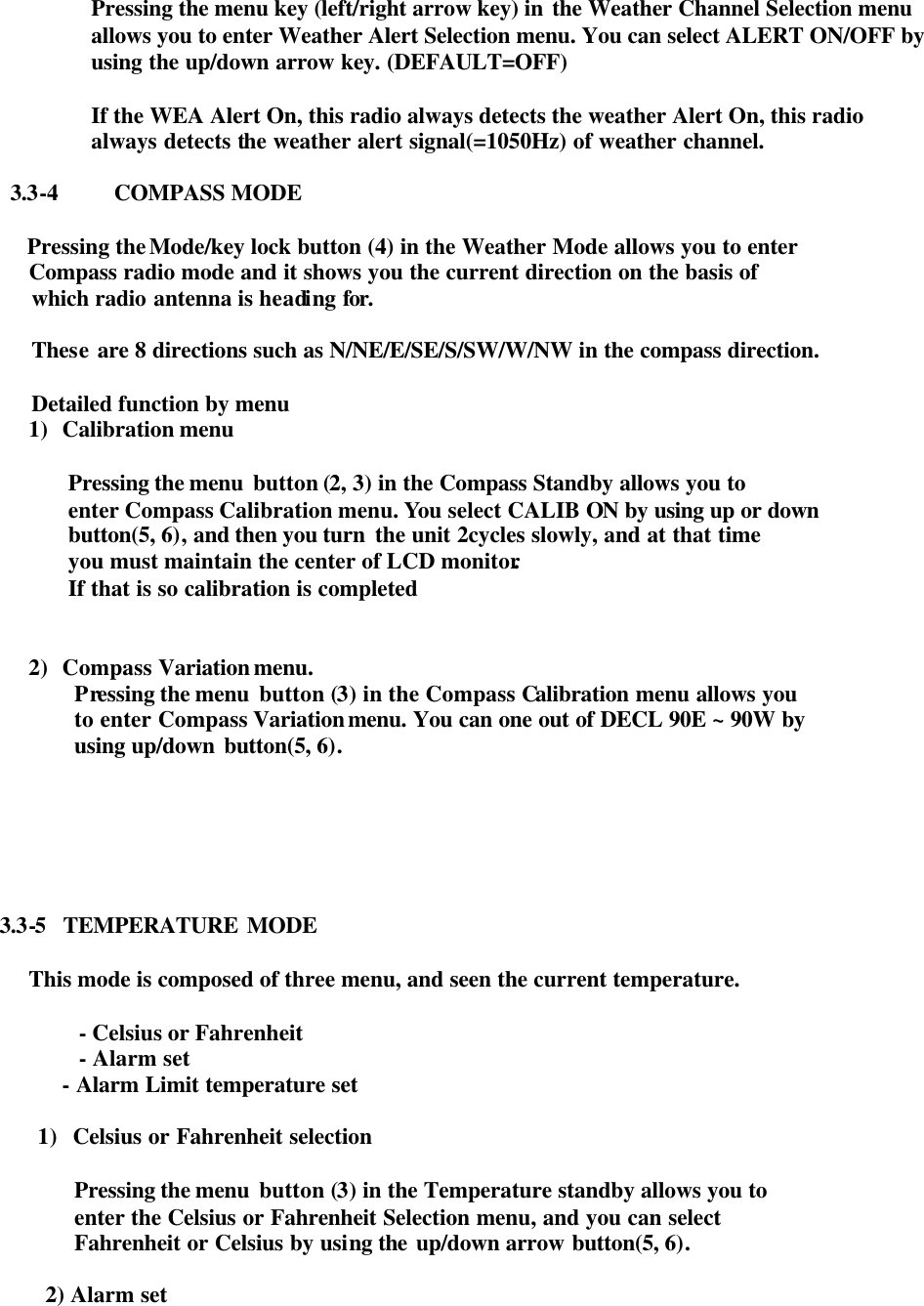  Pressing the menu key (left/right arrow key) in the Weather Channel Selection menu allows you to enter Weather Alert Selection menu. You can select ALERT ON/OFF by using the up/down arrow key. (DEFAULT=OFF)  If the WEA Alert On, this radio always detects the weather Alert On, this radio always detects the weather alert signal(=1050Hz) of weather channel.  3.3-4 COMPASS MODE       Pressing the Mode/key lock button (4) in the Weather Mode allows you to enter  Compass radio mode and it shows you the current direction on the basis of   which radio antenna is heading for.   These are 8 directions such as N/NE/E/SE/S/SW/W/NW in the compass direction.   Detailed function by menu   1)   Calibration menu    Pressing the menu  button (2, 3) in the Compass Standby allows you to   enter Compass Calibration menu. You select CALIB ON by using up or down   button(5, 6), and then you turn  the unit 2cycles slowly, and at that time  you must maintain the center of LCD monitor.   If that is so calibration is completed   2)   Compass Variation menu.   Pressing the menu  button (3) in the Compass Calibration menu allows you   to enter Compass Variation menu. You can one out of DECL 90E ~ 90W by   using up/down button(5, 6).           3.3-5  TEMPERATURE MODE  This mode is composed of three menu, and seen the current temperature.  - Celsius or Fahrenheit - Alarm set             - Alarm Limit temperature set    1) Celsius or Fahrenheit selection  Pressing the menu  button (3) in the Temperature standby allows you to  enter the Celsius or Fahrenheit Selection menu, and you can select   Fahrenheit or Celsius by using the up/down arrow button(5, 6).  2) Alarm set          