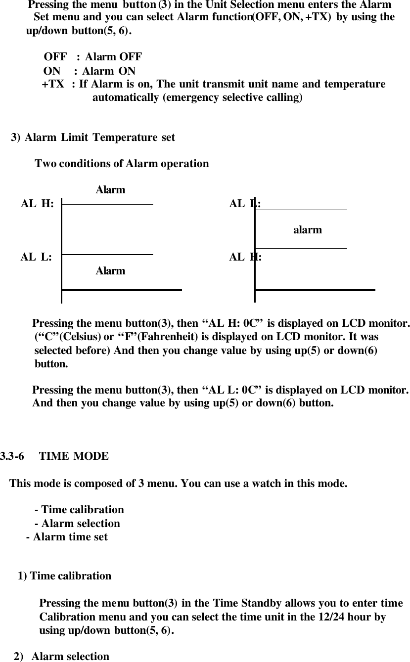        Pressing the menu button (3) in the Unit Selection menu enters the Alarm  Set menu and you can select Alarm function(OFF, ON, +TX) by using the            up/down button(5, 6).      OFF  : Alarm OFF   ON   : Alarm ON   +TX  : If Alarm is on, The unit transmit unit name and temperature  automatically (emergency selective calling)       3) Alarm Limit Temperature set  Two conditions of Alarm operation                           Alarm           AL H:                                    AL L:                                                                   alarm            AL L:                                    AL H:                          Alarm    Pressing the menu button(3), then “AL H: 0C” is displayed on LCD monitor. (“C”(Celsius) or “F”(Fahrenheit) is displayed on LCD monitor. It was selected before) And then you change value by using up(5) or down(6)   button.         Pressing the menu button(3), then “AL L: 0C” is displayed on LCD monitor. And then you change value by using up(5) or down(6) button.    3.3-6  TIME MODE  This mode is composed of 3 menu. You can use a watch in this mode.  - Time calibration - Alarm selection            - Alarm time set   1) Time calibration    Pressing the menu  button(3) in the Time Standby allows you to enter time   Calibration  menu and you can select the time unit in the 12/24 hour by   using up/down button(5, 6).  2) Alarm selection  