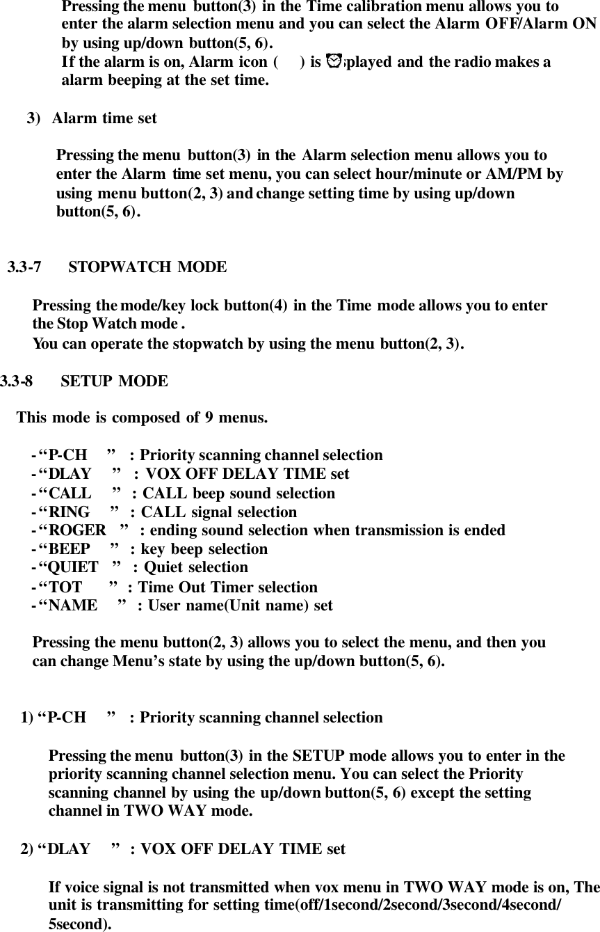 Pressing the menu  button(3) in the Time calibration menu allows you to  enter the alarm selection menu and you can select the Alarm OFF/Alarm ON   by using up/down button(5, 6).   If the alarm is on, Alarm icon (    ) is displayed and the radio makes a   alarm beeping at the set time.  3) Alarm time set  Pressing the menu  button(3) in the Alarm selection menu allows you to  enter the Alarm time set menu, you can select hour/minute or AM/PM by   using menu button(2, 3) and change setting time by using up/down   button(5, 6).   3.3-7   STOPWATCH MODE  Pressing the mode/key lock button(4) in the Time mode allows you to enter   the Stop Watch mode .   You can operate the stopwatch by using the menu button(2, 3).  3.3-8   SETUP MODE            This mode is composed of 9 menus.            - “P-CH   ”  : Priority scanning channel selection          - “DLAY   ”  : VOX OFF DELAY TIME set          - “CALL   ”  : CALL beep sound selection          - “RING   ”  : CALL signal selection          - “ROGER  ”  : ending sound selection when transmission is ended          - “BEEP   ”  : key beep selection          - “QUIET  ”  : Quiet selection          - “TOT    ”  : Time Out Timer selection          - “NAME   ”  : User name(Unit name) set  Pressing the menu button(2, 3) allows you to select the menu, and then you   can change Menu’s state by using the up/down button(5, 6).   1) “P-CH   ”  : Priority scanning channel selection  Pressing the menu  button(3) in the SETUP mode allows you to enter in the   priority scanning channel selection menu. You can select the Priority   scanning channel by using the up/down button(5, 6) except the setting  channel in TWO WAY mode.  2) “DLAY   ”  : VOX OFF DELAY TIME set       If voice signal is not transmitted when vox menu in TWO WAY mode is on, The  unit is transmitting for setting time(off/1second/2second/3second/4second/ 5second).     