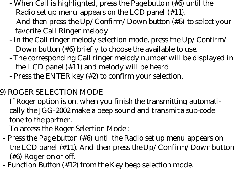      - When Call is highlighted, press the Page button (#6) until the        Radio set up menu appears on the LCD panel (#11).        And then press the Up/Confirm/Down button (#6) to select your        favorite Call Ringer melody.      - In the Call ringer melody selection mode, press the Up/Confirm/        Down button (#6) briefly to choose the available to use.      - The corresponding Call ringer melody number will be displayed in        the LCD panel (#11) and melody will be heard.      - Press the ENTER key (#2) to confirm your selection.    9) ROGER SELECTION MODE      If Roger option is on, when you finish the transmitting automati-      cally the JGG-2002 make a beep sound and transmit a sub-code       tone to the partner.      To access the Roger Selection Mode :    - Press the Page button (#6) until the Radio set up menu appears on      the LCD panel (#11). And then press the Up/Confirm/Down button      (#6) Roger on or off.    - Function Button (#12) from the Key beep selection mode.                            