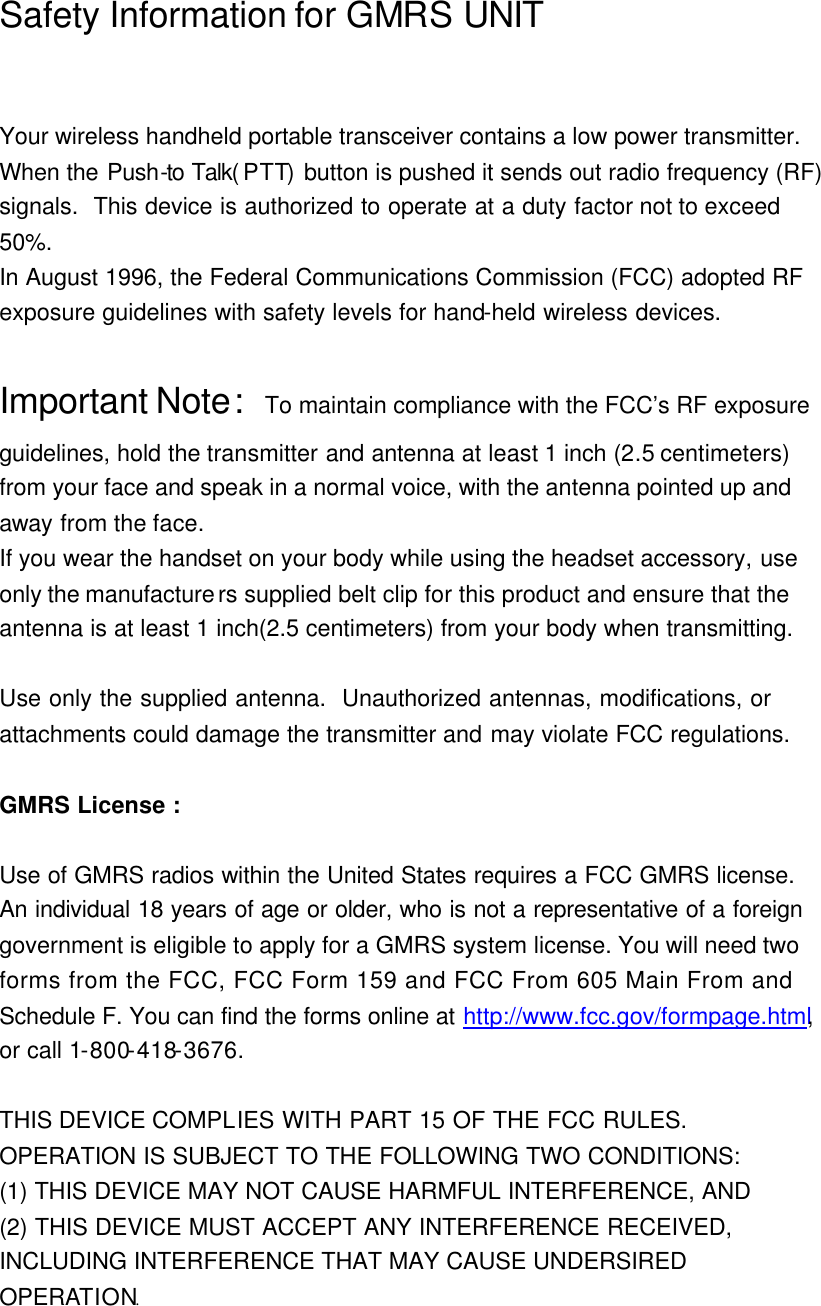 Safety Information for GMRS UNIT                   Your wireless handheld portable transceiver contains a low power transmitter.   When the Push-to Talk( PTT) button is pushed it sends out radio frequency (RF) signals.  This device is authorized to operate at a duty factor not to exceed 50%.   In August 1996, the Federal Communications Commission (FCC) adopted RF exposure guidelines with safety levels for hand-held wireless devices.  Important Note:  To maintain compliance with the FCC’s RF exposure guidelines, hold the transmitter and antenna at least 1 inch (2.5 centimeters) from your face and speak in a normal voice, with the antenna pointed up and away from the face.   If you wear the handset on your body while using the headset accessory, use only the manufacturers supplied belt clip for this product and ensure that the antenna is at least 1 inch(2.5 centimeters) from your body when transmitting.  Use only the supplied antenna.  Unauthorized antennas, modifications, or  attachments could damage the transmitter and may violate FCC regulations.  GMRS License :  Use of GMRS radios within the United States requires a FCC GMRS license. An individual 18 years of age or older, who is not a representative of a foreign government is eligible to apply for a GMRS system license. You will need two forms from the FCC, FCC Form 159 and FCC From 605 Main From and Schedule F. You can find the forms online at http://www.fcc.gov/formpage.html, or call 1-800-418-3676.  THIS DEVICE COMPLIES WITH PART 15 OF THE FCC RULES.   OPERATION IS SUBJECT TO THE FOLLOWING TWO CONDITIONS: (1) THIS DEVICE MAY NOT CAUSE HARMFUL INTERFERENCE, AND (2) THIS DEVICE MUST ACCEPT ANY INTERFERENCE RECEIVED, INCLUDING INTERFERENCE THAT MAY CAUSE UNDERSIRED OPERATION.  