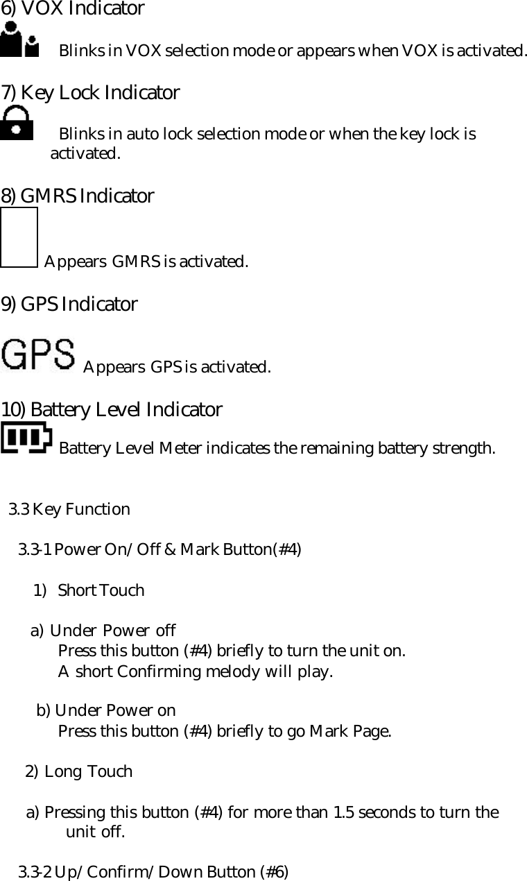 6) VOX Indicator  Blinks in VOX selection mode or appears when VOX is activated.  7) Key Lock Indicator     Blinks in auto lock selection mode or when the key lock is         activated.  8) GMRS Indicator    Appears GMRS is activated.  9) GPS Indicator     Appears GPS is activated.  10) Battery Level Indicator  Battery Level Meter indicates the remaining battery strength.    3.3 Key Function   3.3-1 Power On/Off &amp; Mark Button(#4)  1) Short Touch       a) Under Power off  Press this button (#4) briefly to turn the unit on.  A short Confirming melody will play.       b) Under Power on  Press this button (#4) briefly to go Mark Page.      2) Long Touch       a) Pressing this button (#4) for more than 1.5 seconds to turn the   unit off.   3.3-2 Up/Confirm/Down Button (#6) 