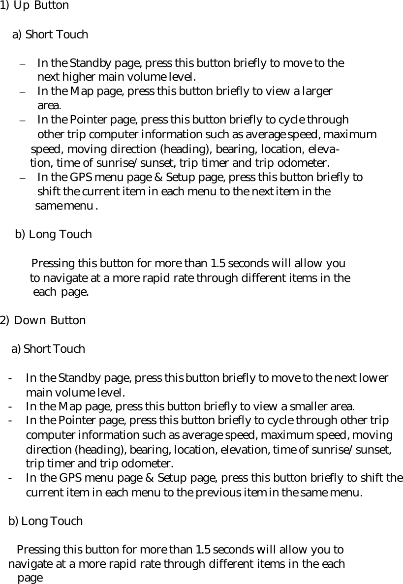      1) Up Button   a) Short Touch  – In the Standby page, press this button briefly to move to the next higher main volume level. – In the Map page, press this button briefly to view a larger area. – In the Pointer page, press this button briefly to cycle through other trip computer information such as average speed, maximum    speed, moving direction (heading), bearing, location, eleva-    tion, time of sunrise/sunset, trip timer and trip odometer. – In the GPS menu page &amp; Setup page, press this button briefly to shift the current item in each menu to the next item in the    same menu .   b) Long Touch   Pressing this button for more than 1.5 seconds will allow you    to navigate at a more rapid rate through different items in the    each page.      2) Down Button  a) Short Touch  - In the Standby page, press this button briefly to move to the next lower main volume level. - In the Map page, press this button briefly to view a smaller area. - In the Pointer page, press this button briefly to cycle through other trip computer information such as average speed, maximum speed, moving direction (heading), bearing, location, elevation, time of sunrise/sunset, trip timer and trip odometer. - In the GPS menu page &amp; Setup page, press this button briefly to shift the current item in each menu to the previous item in the same menu.  b) Long Touch       Pressing this button for more than 1.5 seconds will allow you to         navigate at a more rapid rate through different items in the each          page   