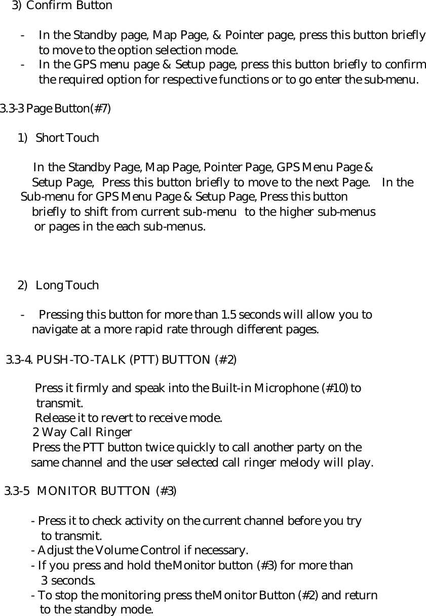     3) Confirm Button  - In the Standby page, Map Page, &amp; Pointer page, press this button briefly to move to the option selection mode. - In the GPS menu page &amp; Setup page, press this button briefly to confirm the required option for respective functions or to go enter the sub-menu.   3.3-3 Page Button(#7)  1) Short Touch        In the Standby Page, Map Page, Pointer Page, GPS Menu Page &amp;    Setup Page,  Press this button briefly to move to the next Page. In the Sub-menu for GPS Menu Page &amp; Setup Page, Press this button      briefly to shift from current sub-menu  to the higher sub-menus      or pages in the each sub-menus.    2) Long Touch  - Pressing this button for more than 1.5 seconds will allow you to    navigate at a more rapid rate through different pages.  3.3-4. PUSH-TO-TALK (PTT) BUTTON (#2)   Press it firmly and speak into the Built-in Microphone (#10) to    transmit.  Release it to revert to receive mode.  2 Way Call Ringer  Press the PTT button twice quickly to call another party on the    same channel and the user selected call ringer melody will play.    3.3-5  MONITOR BUTTON (#3)    - Press it to check activity on the current channel before you try      to transmit.   - Adjust the Volume Control if necessary.   - If you press and hold the Monitor button (#3) for more than     3 seconds.   - To stop the monitoring press the Monitor Button (#2) and return     to the standby mode.   