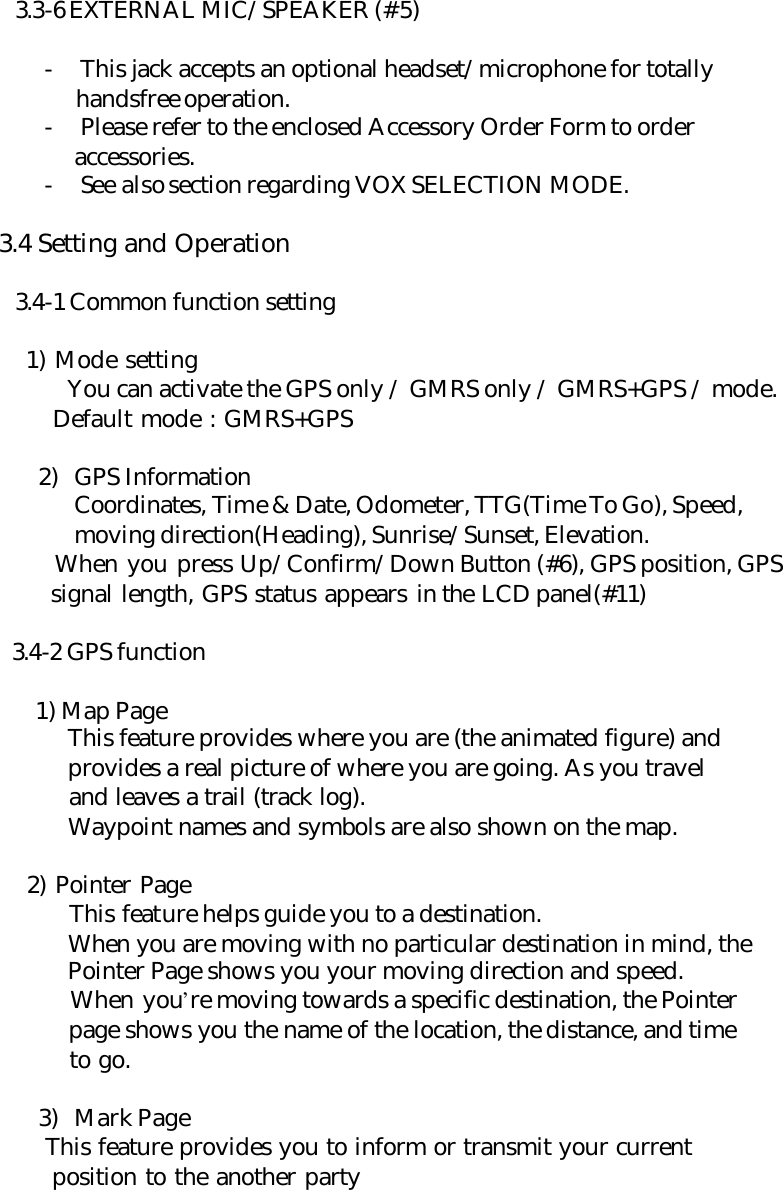 3.3-6 EXTERNAL MIC/SPEAKER (#5)  - This jack accepts an optional headset/microphone for totally    handsfree operation. - Please refer to the enclosed Accessory Order Form to order         accessories. - See also section regarding VOX SELECTION MODE.   3.4 Setting and Operation  3.4-1 Common function setting      1) Mode setting  You can activate the GPS only / GMRS only / GMRS+GPS / mode.        Default mode : GMRS+GPS  2) GPS Information Coordinates, Time &amp; Date, Odometer, TTG(Time To Go), Speed, moving direction(Heading), Sunrise/Sunset, Elevation.        When you press Up/Confirm/Down Button (#6), GPS position, GPS        signal length, GPS status appears in the LCD panel(#11)    3.4-2 GPS function    1) Map Page  This feature provides where you are (the animated figure) and  provides a real picture of where you are going. As you travel  and leaves a trail (track log).  Waypoint names and symbols are also shown on the map.      2) Pointer Page  This feature helps guide you to a destination.  When you are moving with no particular destination in mind, the  Pointer Page shows you your moving direction and speed.  When you’re moving towards a specific destination, the Pointer  page shows you the name of the location, the distance, and time  to go.  3) Mark Page        This feature provides you to inform or transmit your current        position to the another party      