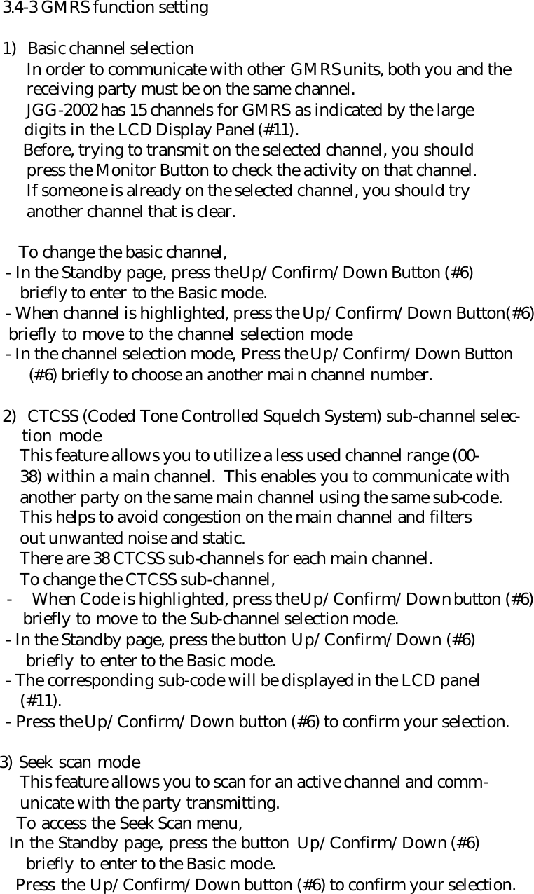 3.4-3 GMRS function setting  1) Basic channel selection  In order to communicate with other GMRS units, both you and the  receiving party must be on the same channel.  JGG-2002 has 15 channels for GMRS as indicated by the large  digits in the LCD Display Panel(#11).  Before, trying to transmit on the selected channel, you should  press the Monitor Button to check the activity on that channel.  If someone is already on the selected channel, you should try  another channel that is clear.  To change the basic channel,      - In the Standby page, press the Up/Confirm/Down Button (#6)        briefly to enter to the Basic mode.      - When channel is highlighted, press the Up/Confirm/Down Button(#6)        briefly to move to the channel selection mode      - In the channel selection mode, Press the Up/Confirm/Down Button    (#6) briefly to choose an another main channel number.  2) CTCSS (Coded Tone Controlled Squelch System) sub-channel selec-    tion mode        This feature allows you to utilize a less used channel range (00-        38) within a main channel.  This enables you to communicate with        another party on the same main channel using the same sub-code.        This helps to avoid congestion on the main channel and filters        out unwanted noise and static.        There are 38 CTCSS sub-channels for each main channel.        To change the CTCSS sub-channel, - When Code is highlighted, press the Up/Confirm/Down button (#6)    briefly to move to the Sub-channel selection mode.      - In the Standby page, press the button Up/Confirm/Down (#6)    briefly to enter to the Basic mode.      - The corresponding sub-code will be displayed in the LCD panel        (#11).      - Press the Up/Confirm/Down button (#6) to confirm your selection.       3) Seek scan mode        This feature allows you to scan for an active channel and comm-        unicate with the party transmitting.        To access the Seek Scan menu,        In the Standby page, press the button Up/Confirm/Down (#6)    briefly to enter to the Basic mode.        Press the Up/Confirm/Down button (#6) to confirm your selection. 