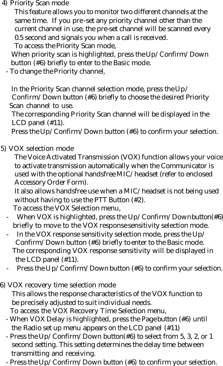     4) Priority Scan mode  This feature allows you to monitor two different channels at the  same time.  If you pre-set any priority channel other than the  current channel in use, the pre-set channel will be scanned every  0.5 second and signals you when a call is received.  To access the Priority Scan mode,      When priority scan is highlighted, press the Up/Confirm/Down        button (#6) briefly to enter to the Basic mode.      - To change the Priority channel,           In the Priority Scan channel selection mode, press the Up/        Confirm/Down button (#6) briefly to choose the desired Priority        Scan channel to use.        The corresponding Priority Scan channel will be displayed in the        LCD panel (#11).      Press the Up/Confirm/Down button (#6) to confirm your selection.      5) VOX selection mode  The Voice Activated Transmission (VOX) function allows your voice  to activate transmission automatically when the Communicator is  used with the optional handsfree MIC/headset (refer to enclosed  Accessory Order Form).  It also allows handsfree use when a MIC/headset is not being used  without having to use the PTT Button (#2).     To access the VOX Selection menu, - When VOX is highlighted, press the Up/Confirm/Down button(#6)    briefly to move to the VOX response sensitivity selection mode. - In the VOX response sensitivity selection mode, press the Up/    Confirm/Down button (#6) briefly to enter to the Basic mode.    The corresponding VOX response sensitivity will be displayed in    the LCD panel (#11). - Press the Up/Confirm/Down button (#6) to confirm your selection.      6) VOX recovery time selection mode        This allows the response characteristics of the VOX function to        be precisely adjusted to suit individual needs.        To access the VOX Recovery Time Selection menu,      - When VOX Delay is highlighted, press the Page button (#6) until        the Radio set up menu appears on the LCD panel (#11)      - Press the Up/Confirm/Down button(#6) to select from 5, 3, 2, or 1        second setting. This setting determines the delay time between        transmitting and receiving.      - Press the Up/Confirm/Down button (#6) to confirm your selection. 