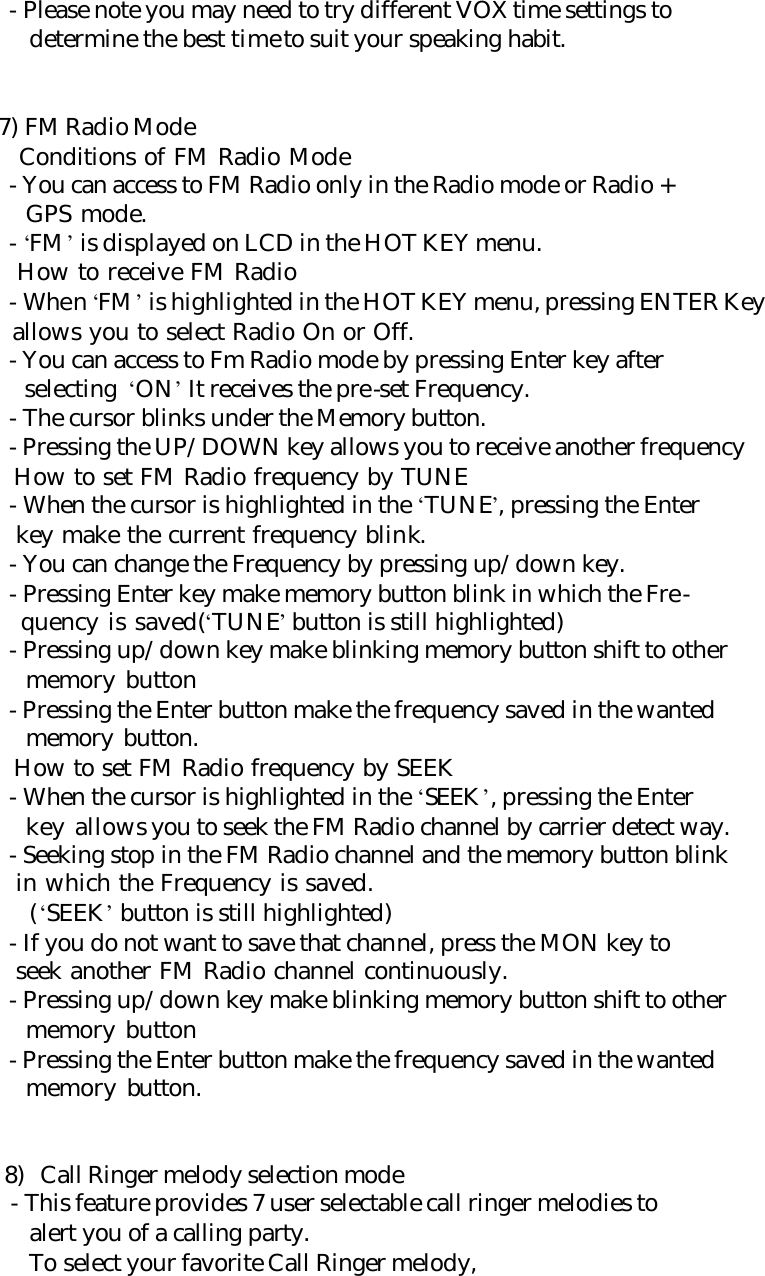      - Please note you may need to try different VOX time settings to        determine the best time to suit your speaking habit.       7) FM Radio Mode        Conditions of FM Radio Mode      - You can access to FM Radio only in the Radio mode or Radio +         GPS mode.      - ‘FM’ is displayed on LCD in the HOT KEY menu.        How to receive FM Radio      - When ‘FM’ is highlighted in the HOT KEY menu, pressing ENTER Key        allows you to select Radio On or Off.      - You can access to Fm Radio mode by pressing Enter key after        selecting ‘ON’ It receives the pre-set Frequency.      - The cursor blinks under the Memory button.      - Pressing the UP/DOWN key allows you to receive another frequency        How to set FM Radio frequency by TUNE      - When the cursor is highlighted in the ‘TUNE’, pressing the Enter        key make the current frequency blink.      - You can change the Frequency by pressing up/down key.      - Pressing Enter key make memory button blink in which the Fre-        quency is saved(‘TUNE’ button is still highlighted)      - Pressing up/down key make blinking memory button shift to other        memory button      - Pressing the Enter button make the frequency saved in the wanted        memory button.        How to set FM Radio frequency by SEEK       - When the cursor is highlighted in the ‘SEEK’, pressing the Enter        key allows you to seek the FM Radio channel by carrier detect way.      - Seeking stop in the FM Radio channel and the memory button blink        in which the Frequency is saved.        (‘SEEK’ button is still highlighted)      - If you do not want to save that channel, press the MON key to        seek another FM Radio channel continuously.      - Pressing up/down key make blinking memory button shift to other        memory button      - Pressing the Enter button make the frequency saved in the wanted        memory button.   8) Call Ringer melody selection mode       - This feature provides 7 user selectable call ringer melodies to        alert you of a calling party.        To select your favorite Call Ringer melody, 