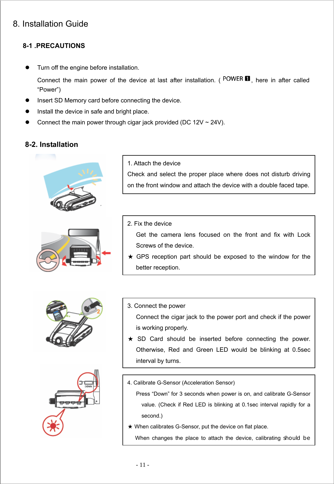  - 11 -  8. Installation Guide    8-1 .PRECAUTIONS  z  Turn off the engine before installation.   Connect the main power of the device at last after installation. ( , here in after called “Power”) z  Insert SD Memory card before connecting the device. z  Install the device in safe and bright place. z  Connect the main power through cigar jack provided (DC 12V ~ 24V).  8-2. Installation                            1. Attach the device Check and select the proper place where does not disturb driving on the front window and attach the device with a double faced tape.2. Fix the device Get the camera lens focused on the front and fix with Lock Screws of the device. ★ GPS reception part should be exposed to the window for the better reception. 3. Connect the power Connect the cigar jack to the power port and check if the power is working properly. ★ SD Card should be inserted before connecting the power. Otherwise, Red and Green LED would be blinking at 0.5sec interval by turns. 4. Calibrate G-Sensor (Acceleration Sensor) Press “Down” for 3 seconds when power is on, and calibrate G-Sensor value. (Check if Red LED is blinking at 0.1sec interval rapidly for a second.) ★ When calibrates G-Sensor, put the device on flat place.   When changes the place to attach the device, calibrating should be 