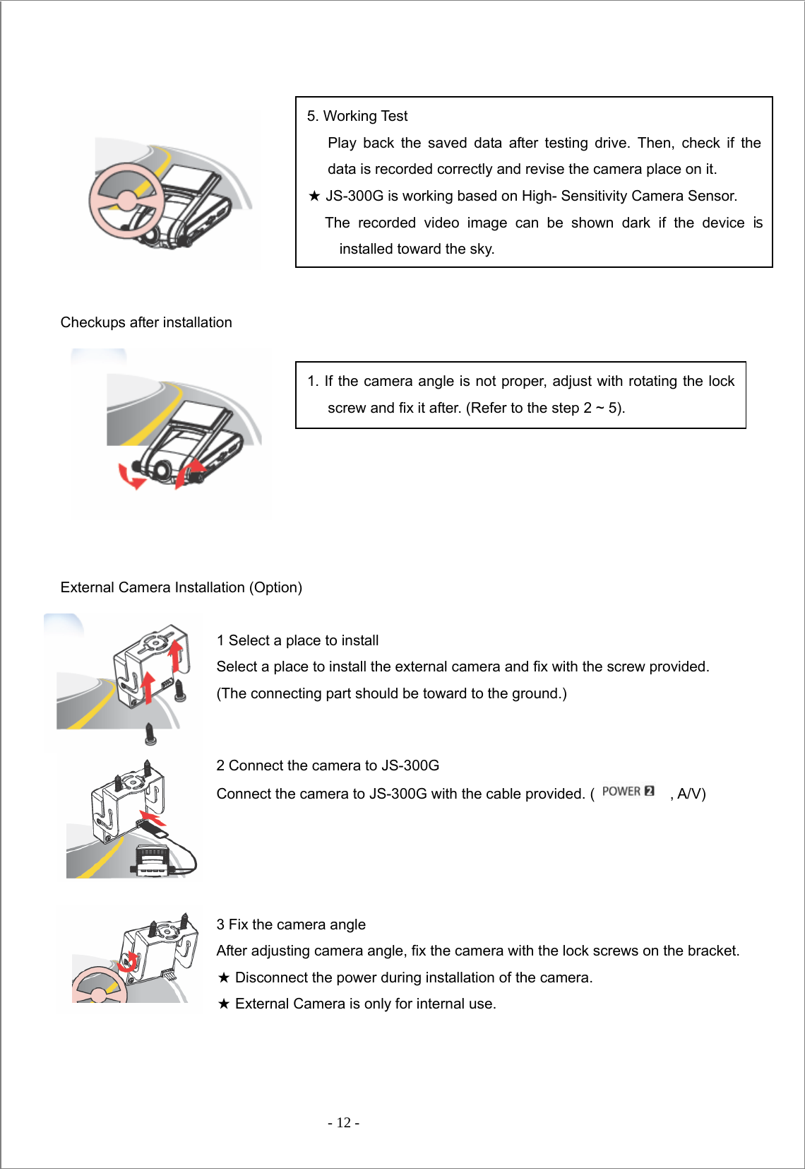  - 12 -      Checkups after installation          External Camera Installation (Option)  1 Select a place to install Select a place to install the external camera and fix with the screw provided.   (The connecting part should be toward to the ground.)  2 Connect the camera to JS-300G Connect the camera to JS-300G with the cable provided. (    , A/V)     3 Fix the camera angle After adjusting camera angle, fix the camera with the lock screws on the bracket.   ★ Disconnect the power during installation of the camera. ★ External Camera is only for internal use.    5. Working Test   Play back the saved data after testing drive. Then, check if the data is recorded correctly and revise the camera place on it. ★ JS-300G is working based on High- Sensitivity Camera Sensor.   The recorded video image can be shown dark if the device is installed toward the sky. 1. If the camera angle is not proper, adjust with rotating the lock screw and fix it after. (Refer to the step 2 ~ 5). 