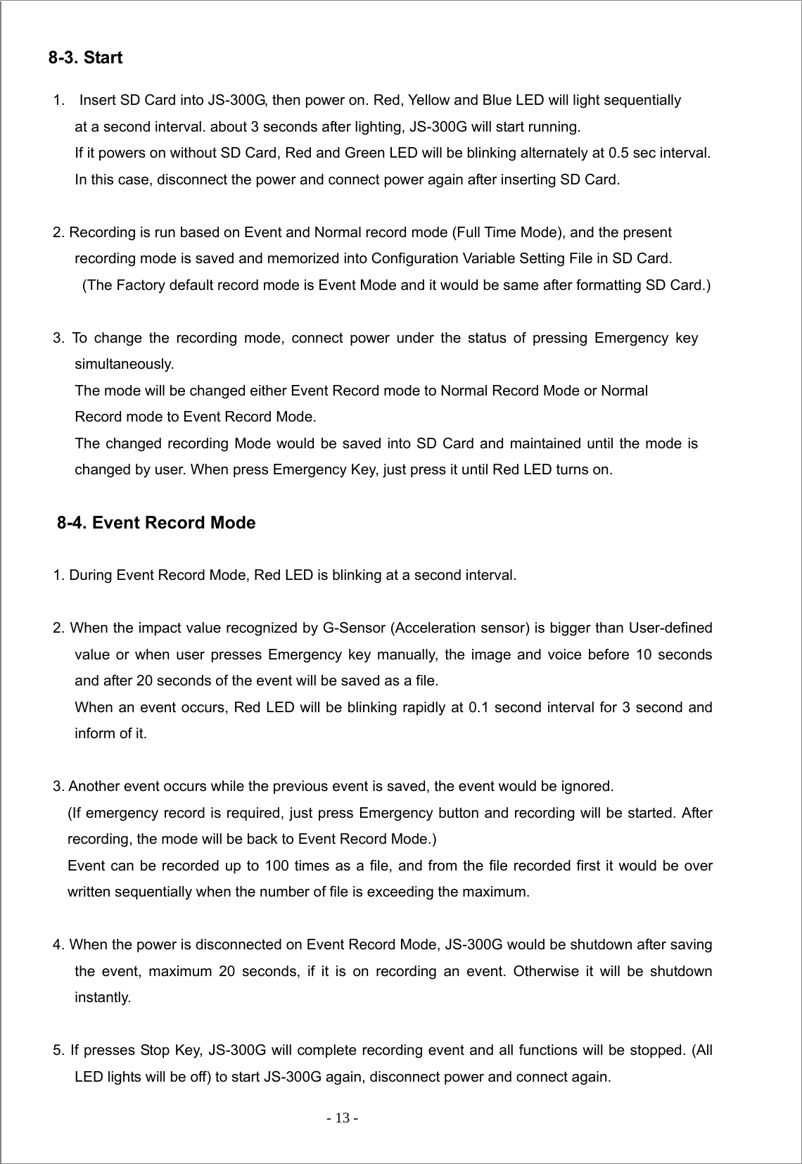  - 13 -  8-3. Start  1.  Insert SD Card into JS-300G, then power on. Red, Yellow and Blue LED will light sequentially   at a second interval. about 3 seconds after lighting, JS-300G will start running.         If it powers on without SD Card, Red and Green LED will be blinking alternately at 0.5 sec interval.             In this case, disconnect the power and connect power again after inserting SD Card.    2. Recording is run based on Event and Normal record mode (Full Time Mode), and the present          recording mode is saved and memorized into Configuration Variable Setting File in SD Card.   (The Factory default record mode is Event Mode and it would be same after formatting SD Card.)  3. To change the recording mode, connect power under the status of pressing Emergency key simultaneously.             The mode will be changed either Event Record mode to Normal Record Mode or Normal Record mode to Event Record Mode.             The changed recording Mode would be saved into SD Card and maintained until the mode is changed by user. When press Emergency Key, just press it until Red LED turns on.    8-4. Event Record Mode  1. During Event Record Mode, Red LED is blinking at a second interval.    2. When the impact value recognized by G-Sensor (Acceleration sensor) is bigger than User-defined value or when user presses Emergency key manually, the image and voice before 10 seconds and after 20 seconds of the event will be saved as a file. When an event occurs, Red LED will be blinking rapidly at 0.1 second interval for 3 second and inform of it.    3. Another event occurs while the previous event is saved, the event would be ignored.        (If emergency record is required, just press Emergency button and recording will be started. After recording, the mode will be back to Event Record Mode.)          Event can be recorded up to 100 times as a file, and from the file recorded first it would be over written sequentially when the number of file is exceeding the maximum.         4. When the power is disconnected on Event Record Mode, JS-300G would be shutdown after saving the event, maximum 20 seconds, if it is on recording an event. Otherwise it will be shutdown instantly.  5. If presses Stop Key, JS-300G will complete recording event and all functions will be stopped. (All LED lights will be off) to start JS-300G again, disconnect power and connect again.   