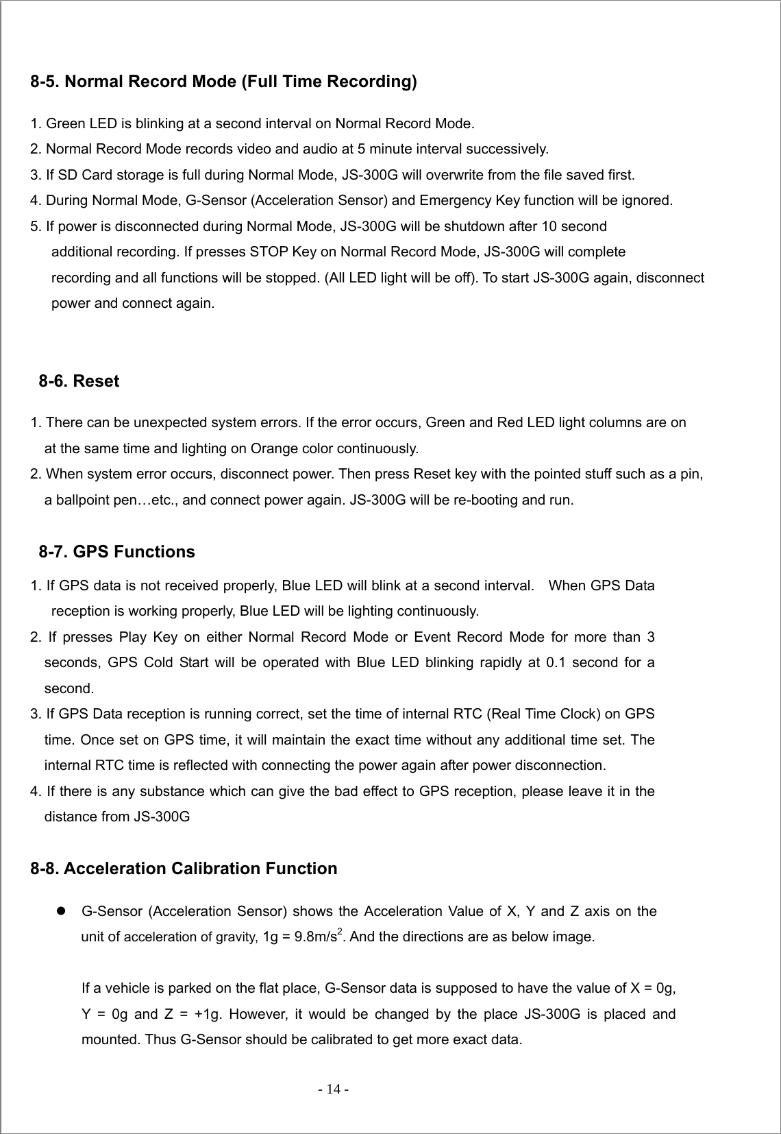  - 14 -   8-5. Normal Record Mode (Full Time Recording)  1. Green LED is blinking at a second interval on Normal Record Mode.   2. Normal Record Mode records video and audio at 5 minute interval successively.   3. If SD Card storage is full during Normal Mode, JS-300G will overwrite from the file saved first.   4. During Normal Mode, G-Sensor (Acceleration Sensor) and Emergency Key function will be ignored.   5. If power is disconnected during Normal Mode, JS-300G will be shutdown after 10 second        additional recording. If presses STOP Key on Normal Record Mode, JS-300G will complete           recording and all functions will be stopped. (All LED light will be off). To start JS-300G again, disconnect       power and connect again.    8-6. Reset  1. There can be unexpected system errors. If the error occurs, Green and Red LED light columns are on                     at the same time and lighting on Orange color continuously. 2. When system error occurs, disconnect power. Then press Reset key with the pointed stuff such as a pin,                 a ballpoint pen…etc., and connect power again. JS-300G will be re-booting and run.  8-7. GPS Functions 1. If GPS data is not received properly, Blue LED will blink at a second interval.    When GPS Data reception is working properly, Blue LED will be lighting continuously. 2. If presses Play Key on either Normal Record Mode or Event Record Mode for more than 3 seconds, GPS Cold Start will be operated with Blue LED blinking rapidly at 0.1 second for a second. 3. If GPS Data reception is running correct, set the time of internal RTC (Real Time Clock) on GPS time. Once set on GPS time, it will maintain the exact time without any additional time set. The internal RTC time is reflected with connecting the power again after power disconnection. 4. If there is any substance which can give the bad effect to GPS reception, please leave it in the distance from JS-300G    8-8. Acceleration Calibration Function z  G-Sensor (Acceleration Sensor) shows the Acceleration Value of X, Y and Z axis on the unit of acceleration of gravity, 1g = 9.8m/s2. And the directions are as below image.  If a vehicle is parked on the flat place, G-Sensor data is supposed to have the value of X = 0g, Y = 0g and Z = +1g. However, it would be changed by the place JS-300G is placed and mounted. Thus G-Sensor should be calibrated to get more exact data. 