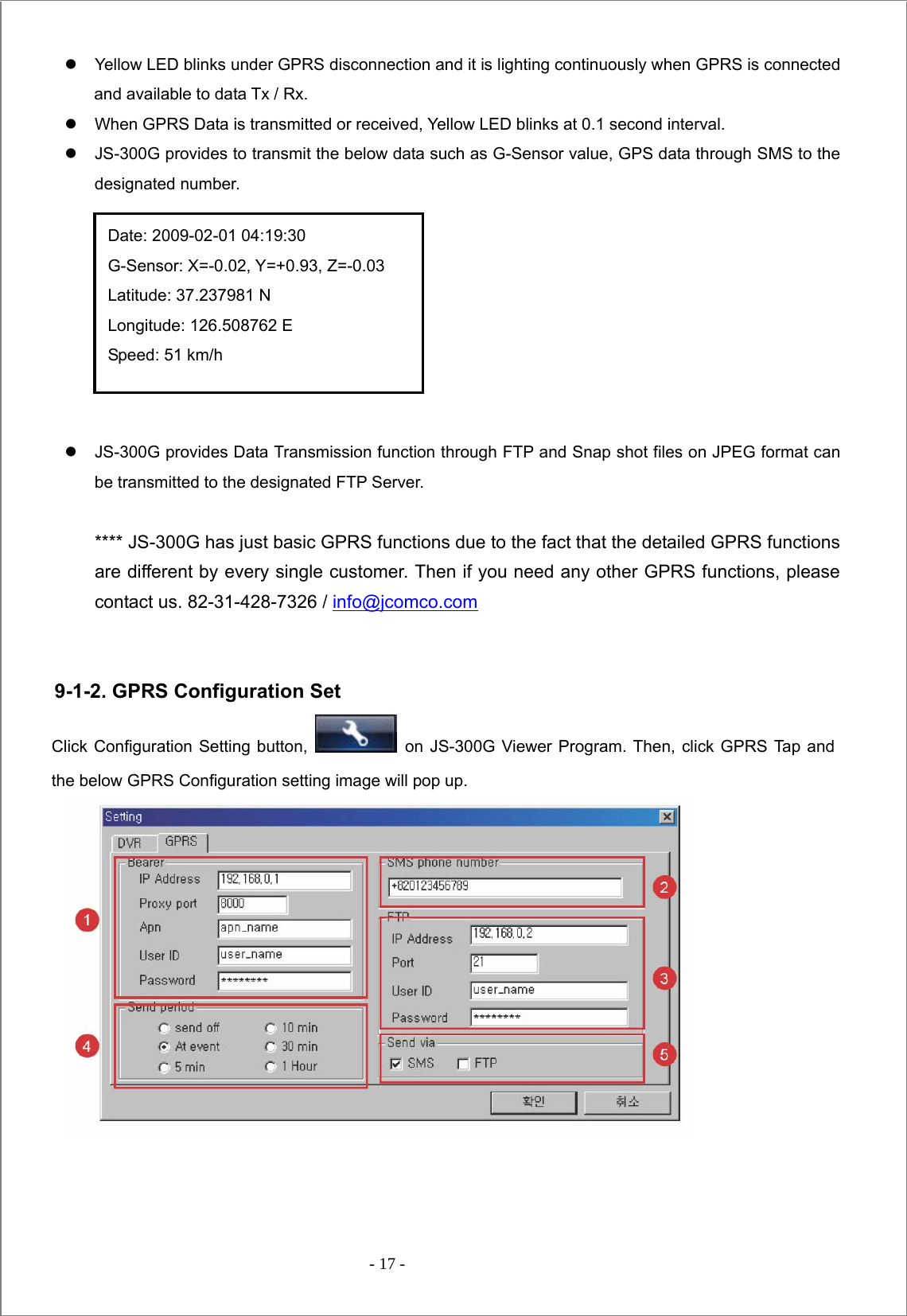  - 17 -  z  Yellow LED blinks under GPRS disconnection and it is lighting continuously when GPRS is connected and available to data Tx / Rx.   z  When GPRS Data is transmitted or received, Yellow LED blinks at 0.1 second interval.   z  JS-300G provides to transmit the below data such as G-Sensor value, GPS data through SMS to the designated number.         z  JS-300G provides Data Transmission function through FTP and Snap shot files on JPEG format can be transmitted to the designated FTP Server.    **** JS-300G has just basic GPRS functions due to the fact that the detailed GPRS functions are different by every single customer. Then if you need any other GPRS functions, please contact us. 82-31-428-7326 / info@jcomco.com    9-1-2. GPRS Configuration Set Click Configuration Setting button,   on JS-300G Viewer Program. Then, click GPRS Tap and the below GPRS Configuration setting image will pop up.               Date: 2009-02-01 04:19:30 G-Sensor: X=-0.02, Y=+0.93, Z=-0.03 Latitude: 37.237981 N Longitude: 126.508762 E Speed: 51 km/h 