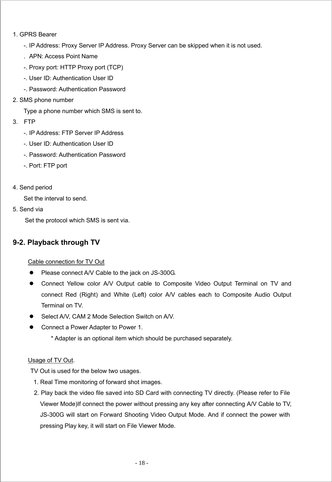  - 18 -   1. GPRS Bearer -. IP Address: Proxy Server IP Address. Proxy Server can be skipped when it is not used. .  APN: Access Point Name -. Proxy port: HTTP Proxy port (TCP) -. User ID: Authentication User ID -. Password: Authentication Password 2. SMS phone number Type a phone number which SMS is sent to.   3.  FTP -. IP Address: FTP Server IP Address -. User ID: Authentication User ID -. Password: Authentication Password -. Port: FTP port  4. Send period Set the interval to send. 5. Send via         Set the protocol which SMS is sent via.  9-2. Playback through TV Cable connection for TV Out z  Please connect A/V Cable to the jack on JS-300G. z  Connect Yellow color A/V Output cable to Composite Video Output Terminal on TV and connect Red (Right) and White (Left) color A/V cables each to Composite Audio Output Terminal on TV. z  Select A/V, CAM 2 Mode Selection Switch on A/V. z  Connect a Power Adapter to Power 1.             * Adapter is an optional item which should be purchased separately.    Usage of TV Out. TV Out is used for the below two usages.       1. Real Time monitoring of forward shot images.     2. Play back the video file saved into SD Card with connecting TV directly. (Please refer to File Viewer Mode)If connect the power without pressing any key after connecting A/V Cable to TV,   JS-300G will start on Forward Shooting Video Output Mode. And if connect the power with pressing Play key, it will start on File Viewer Mode.   