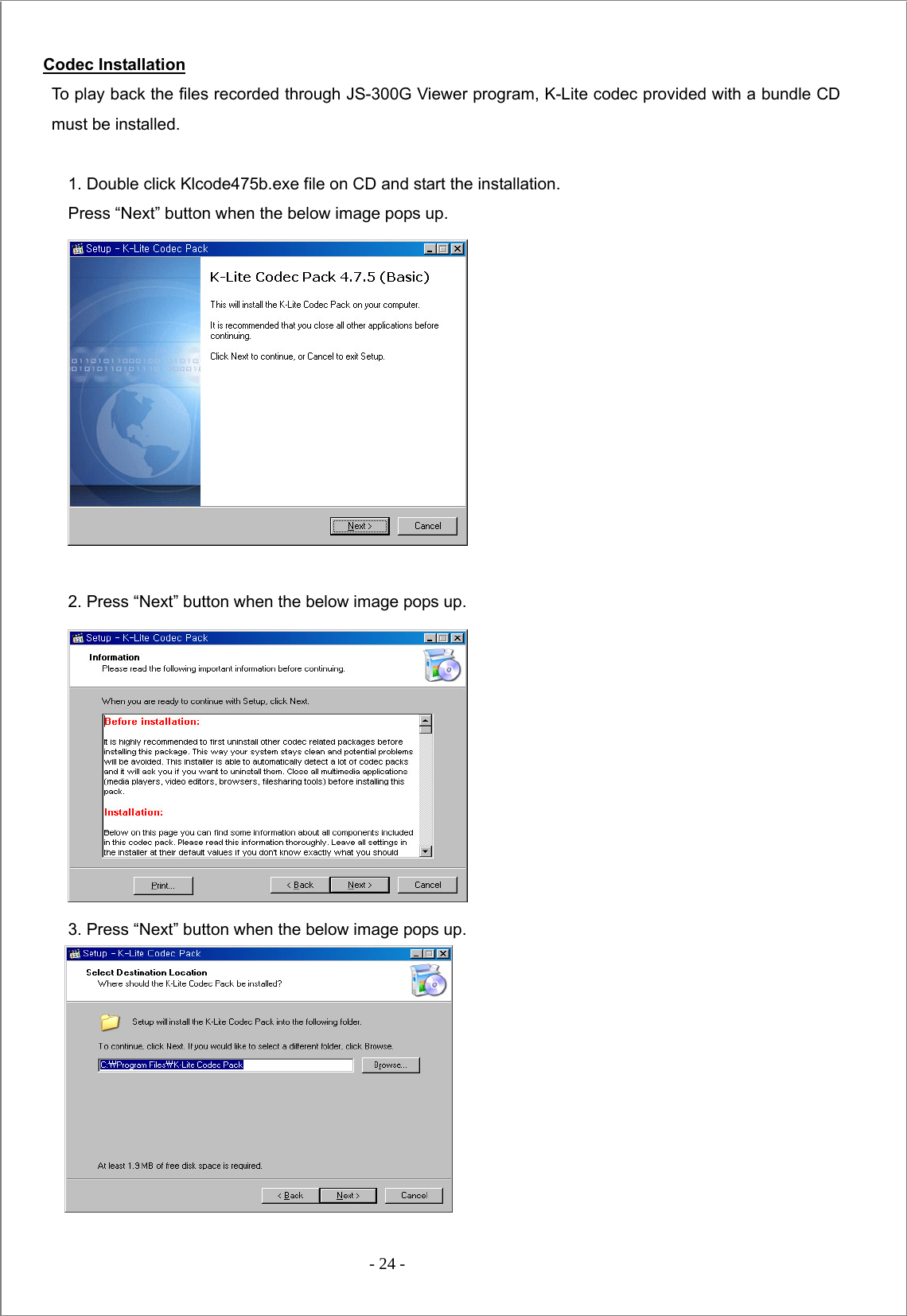  - 24 -  Codec Installation To play back the files recorded through JS-300G Viewer program, K-Lite codec provided with a bundle CD must be installed.  1. Double click Klcode475b.exe file on CD and start the installation.   Press “Next” button when the below image pops up.   2. Press “Next” button when the below image pops up.  3. Press “Next” button when the below image pops up.  