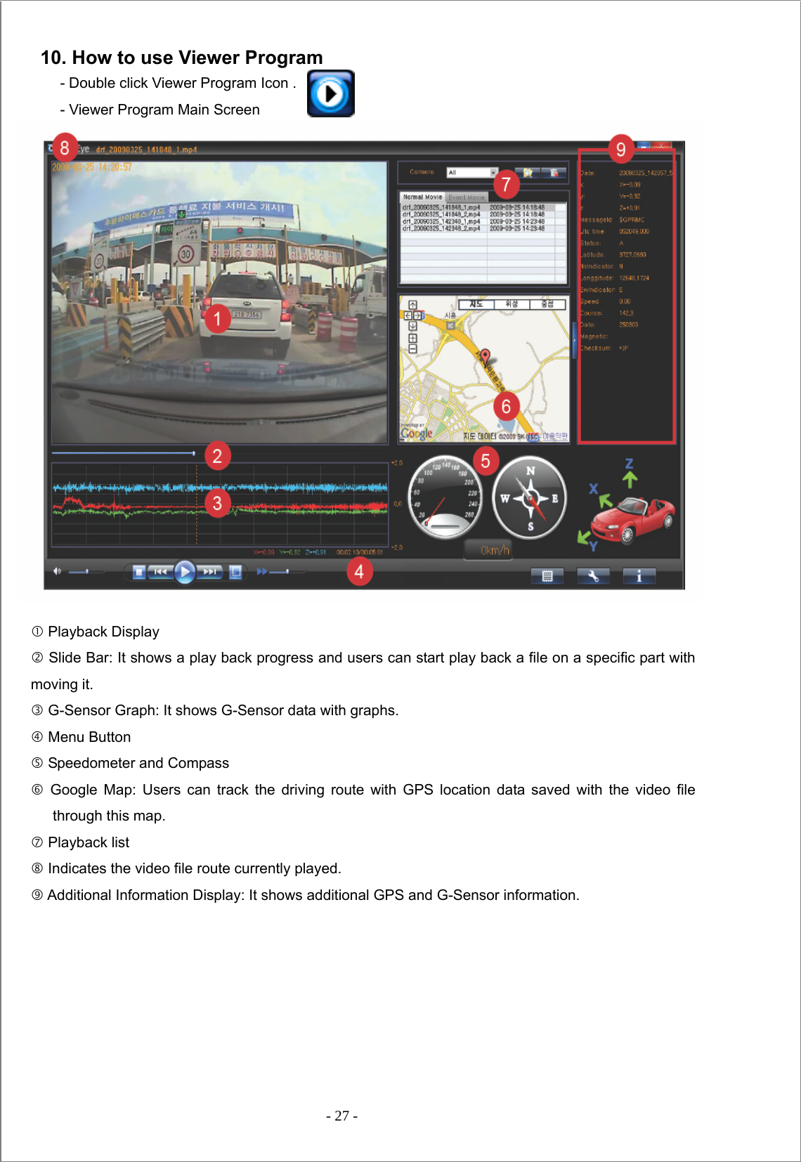  - 27 -    10. How to use Viewer Program             - Double click Viewer Program Icon . - Viewer Program Main Screen                   c Playback Display d Slide Bar: It shows a play back progress and users can start play back a file on a specific part with moving it. e G-Sensor Graph: It shows G-Sensor data with graphs. f Menu Button g Speedometer and Compass h Google Map: Users can track the driving route with GPS location data saved with the video file through this map. i Playback list   j Indicates the video file route currently played.   k Additional Information Display: It shows additional GPS and G-Sensor information.  