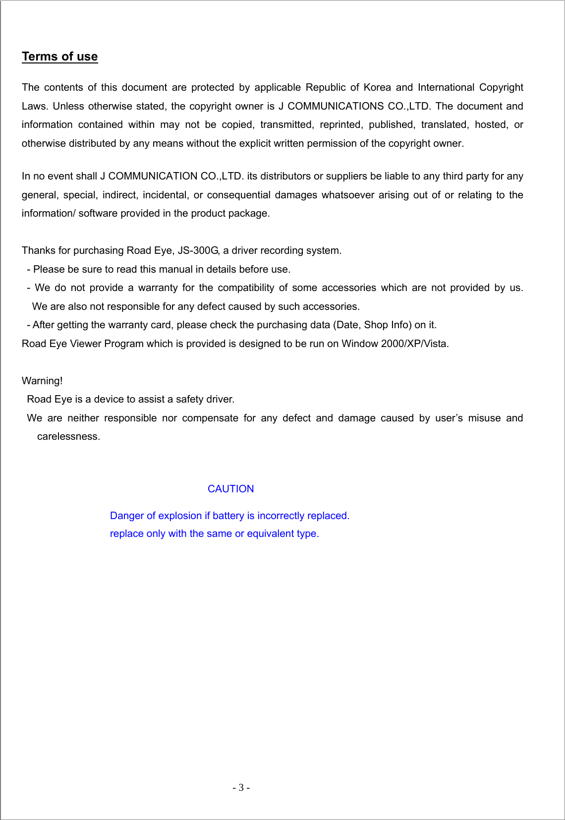  - 3 -   Terms of use The contents of this document are protected by applicable Republic of Korea and International Copyright Laws. Unless otherwise stated, the copyright owner is J COMMUNICATIONS CO.,LTD. The document and information contained within may not be copied, transmitted, reprinted, published, translated, hosted, or otherwise distributed by any means without the explicit written permission of the copyright owner.   In no event shall J COMMUNICATION CO.,LTD. its distributors or suppliers be liable to any third party for any general, special, indirect, incidental, or consequential damages whatsoever arising out of or relating to the information/ software provided in the product package.  Thanks for purchasing Road Eye, JS-300G, a driver recording system.   - Please be sure to read this manual in details before use.  - We do not provide a warranty for the compatibility of some accessories which are not provided by us.   We are also not responsible for any defect caused by such accessories. - After getting the warranty card, please check the purchasing data (Date, Shop Info) on it.   Road Eye Viewer Program which is provided is designed to be run on Window 2000/XP/Vista.  Warning! Road Eye is a device to assist a safety driver.   We are neither responsible nor compensate for any defect and damage caused by user’s misuse and carelessness.    CAUTION                                  Danger of explosion if battery is incorrectly replaced.                                    replace only with the same or equivalent type.        