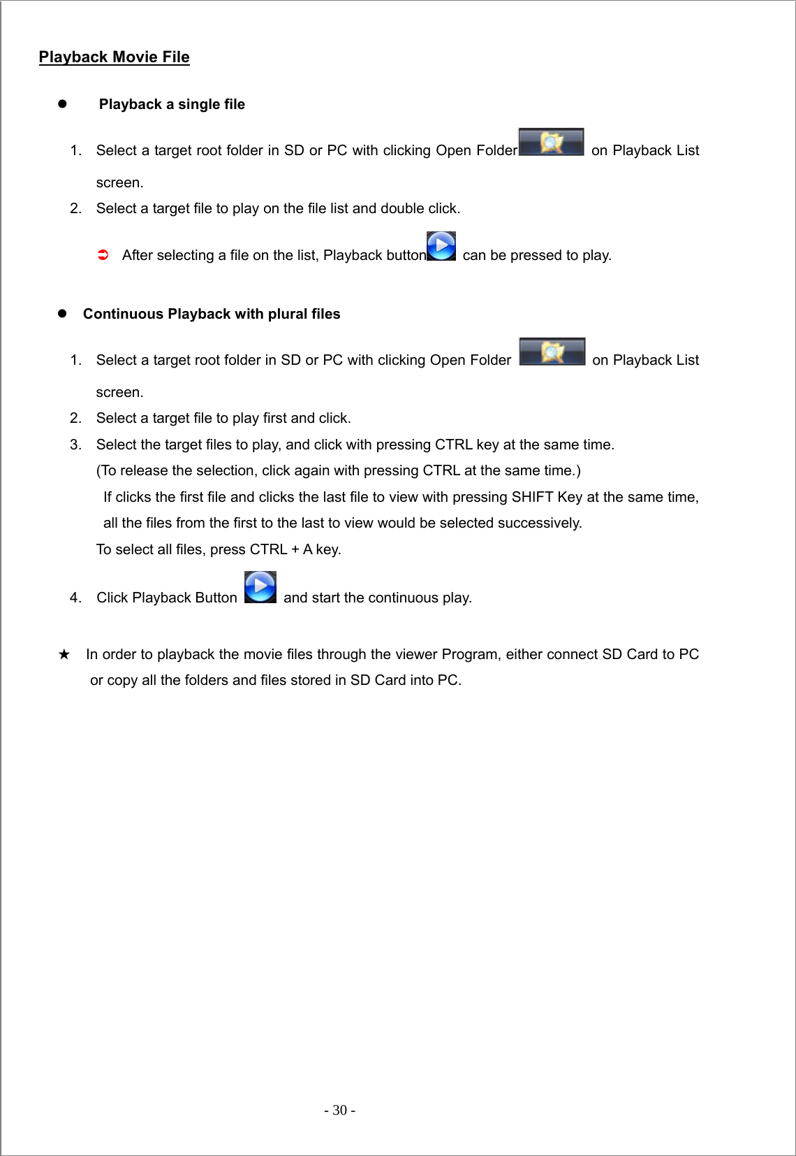  - 30 -   Playback Movie File z Playback a single file 1.    Select a target root folder in SD or PC with clicking Open Folder   on Playback List screen.  2.    Select a target file to play on the file list and double click.   Â After selecting a file on the list, Playback button   can be pressed to play.  z Continuous Playback with plural files   1.  Select a target root folder in SD or PC with clicking Open Folder    on Playback List screen. 2.  Select a target file to play first and click. 3.  Select the target files to play, and click with pressing CTRL key at the same time.   (To release the selection, click again with pressing CTRL at the same time.)   If clicks the first file and clicks the last file to view with pressing SHIFT Key at the same time, all the files from the first to the last to view would be selected successively.   To select all files, press CTRL + A key. 4.  Click Playback Button    and start the continuous play.  ★    In order to playback the movie files through the viewer Program, either connect SD Card to PC or copy all the folders and files stored in SD Card into PC.                    