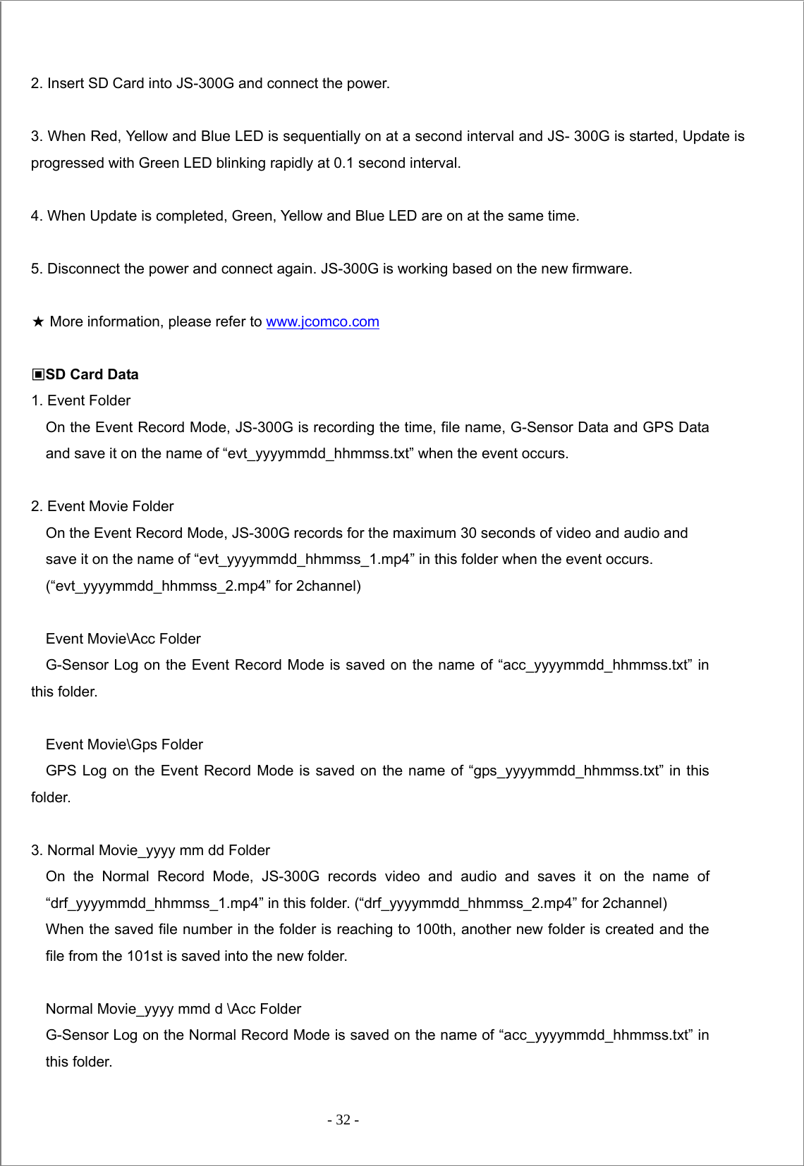  - 32 -   2. Insert SD Card into JS-300G and connect the power.  3. When Red, Yellow and Blue LED is sequentially on at a second interval and JS- 300G is started, Update is progressed with Green LED blinking rapidly at 0.1 second interval.    4. When Update is completed, Green, Yellow and Blue LED are on at the same time.  5. Disconnect the power and connect again. JS-300G is working based on the new firmware.  ★ More information, please refer to www.jcomco.com  ▣SD Card Data 1. Event Folder     On the Event Record Mode, JS-300G is recording the time, file name, G-Sensor Data and GPS Data and save it on the name of “evt_yyyymmdd_hhmmss.txt” when the event occurs.    2. Event Movie Folder     On the Event Record Mode, JS-300G records for the maximum 30 seconds of video and audio and save it on the name of “evt_yyyymmdd_hhmmss_1.mp4” in this folder when the event occurs. (“evt_yyyymmdd_hhmmss_2.mp4” for 2channel)        Event Movie\Acc Folder     G-Sensor Log on the Event Record Mode is saved on the name of “acc_yyyymmdd_hhmmss.txt” in this folder.    Event Movie\Gps Folder    GPS Log on the Event Record Mode is saved on the name of “gps_yyyymmdd_hhmmss.txt” in this folder.  3. Normal Movie_yyyy mm dd Folder   On the Normal Record Mode, JS-300G records video and audio and saves it on the name of “drf_yyyymmdd_hhmmss_1.mp4” in this folder. (“drf_yyyymmdd_hhmmss_2.mp4” for 2channel) When the saved file number in the folder is reaching to 100th, another new folder is created and the file from the 101st is saved into the new folder.        Normal Movie_yyyy mmd d \Acc Folder     G-Sensor Log on the Normal Record Mode is saved on the name of “acc_yyyymmdd_hhmmss.txt” in this folder. 