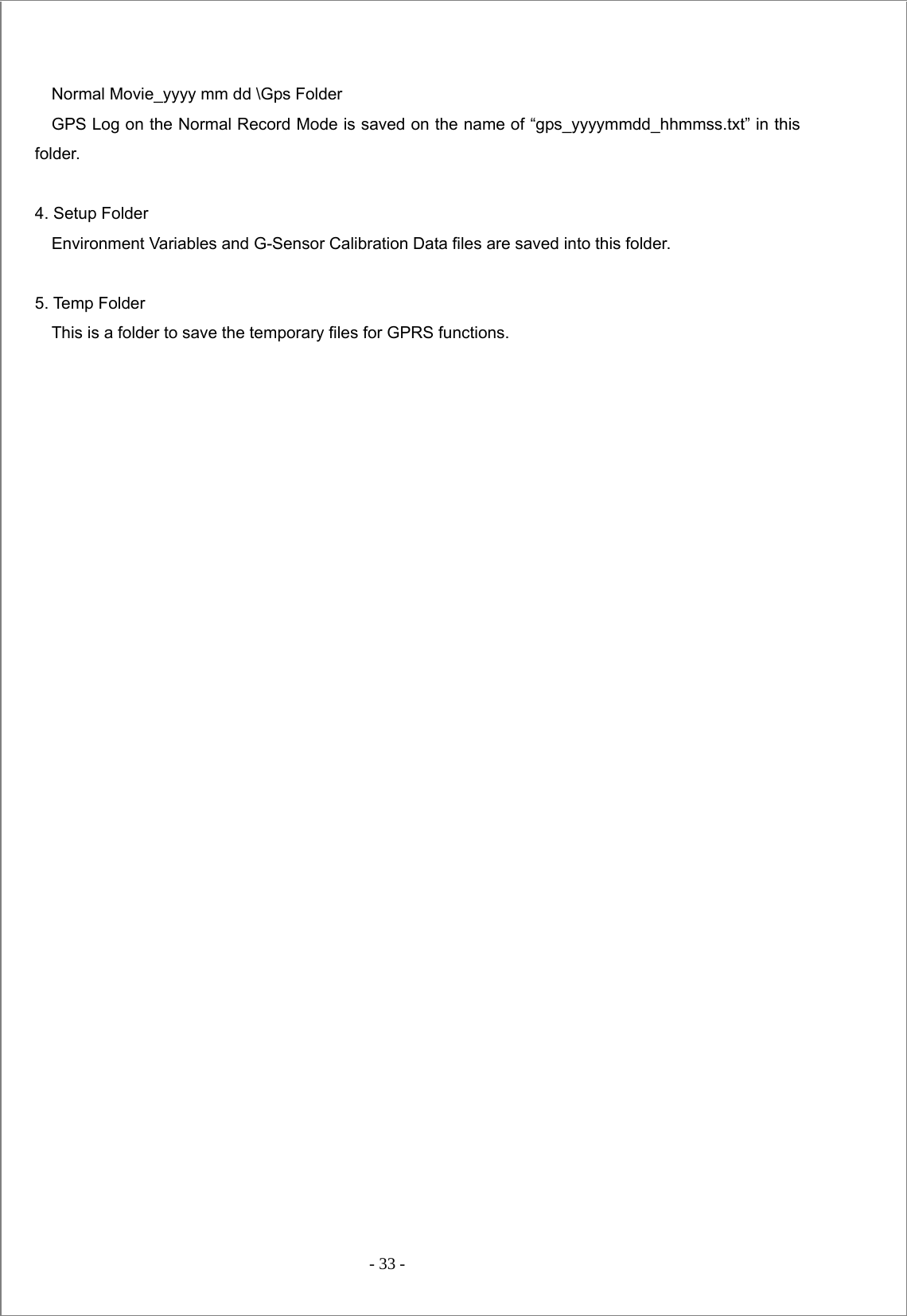  - 33 -       Normal Movie_yyyy mm dd \Gps Folder     GPS Log on the Normal Record Mode is saved on the name of “gps_yyyymmdd_hhmmss.txt” in this folder.  4. Setup Folder     Environment Variables and G-Sensor Calibration Data files are saved into this folder.  5. Temp Folder     This is a folder to save the temporary files for GPRS functions.                                