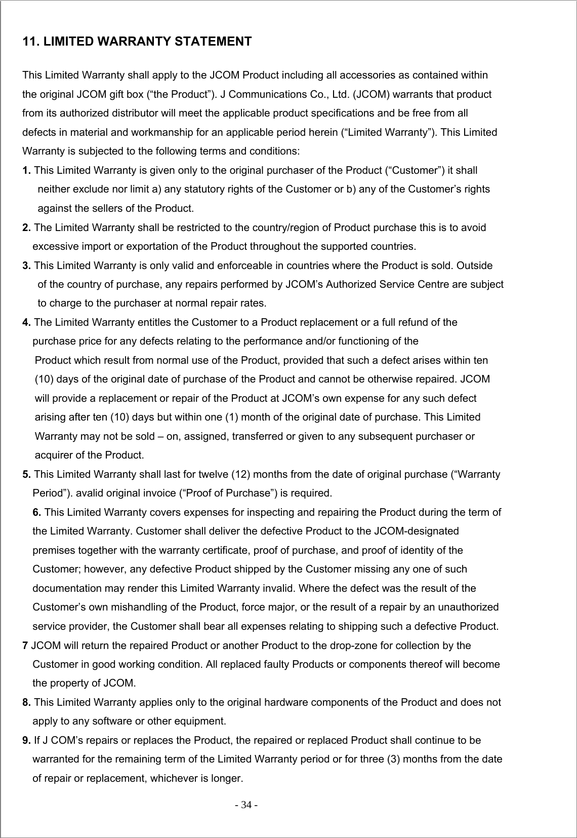  - 34 -  11. LIMITED WARRANTY STATEMENT This Limited Warranty shall apply to the JCOM Product including all accessories as contained within the original JCOM gift box (“the Product”). J Communications Co., Ltd. (JCOM) warrants that product from its authorized distributor will meet the applicable product specifications and be free from all defects in material and workmanship for an applicable period herein (“Limited Warranty”). This Limited Warranty is subjected to the following terms and conditions: 1. This Limited Warranty is given only to the original purchaser of the Product (“Customer”) it shall neither exclude nor limit a) any statutory rights of the Customer or b) any of the Customer’s rights against the sellers of the Product. 2. The Limited Warranty shall be restricted to the country/region of Product purchase this is to avoid excessive import or exportation of the Product throughout the supported countries. 3. This Limited Warranty is only valid and enforceable in countries where the Product is sold. Outside of the country of purchase, any repairs performed by JCOM’s Authorized Service Centre are subject to charge to the purchaser at normal repair rates. 4. The Limited Warranty entitles the Customer to a Product replacement or a full refund of the purchase price for any defects relating to the performance and/or functioning of the Product which result from normal use of the Product, provided that such a defect arises within ten (10) days of the original date of purchase of the Product and cannot be otherwise repaired. JCOM will provide a replacement or repair of the Product at JCOM’s own expense for any such defect arising after ten (10) days but within one (1) month of the original date of purchase. This Limited Warranty may not be sold – on, assigned, transferred or given to any subsequent purchaser or acquirer of the Product. 5. This Limited Warranty shall last for twelve (12) months from the date of original purchase (“Warranty Period”). avalid original invoice (“Proof of Purchase”) is required. 6. This Limited Warranty covers expenses for inspecting and repairing the Product during the term of the Limited Warranty. Customer shall deliver the defective Product to the JCOM-designated premises together with the warranty certificate, proof of purchase, and proof of identity of the Customer; however, any defective Product shipped by the Customer missing any one of such documentation may render this Limited Warranty invalid. Where the defect was the result of the Customer’s own mishandling of the Product, force major, or the result of a repair by an unauthorized service provider, the Customer shall bear all expenses relating to shipping such a defective Product. 7 JCOM will return the repaired Product or another Product to the drop-zone for collection by the Customer in good working condition. All replaced faulty Products or components thereof will become the property of JCOM. 8. This Limited Warranty applies only to the original hardware components of the Product and does not apply to any software or other equipment. 9. If J COM’s repairs or replaces the Product, the repaired or replaced Product shall continue to be warranted for the remaining term of the Limited Warranty period or for three (3) months from the date of repair or replacement, whichever is longer. 