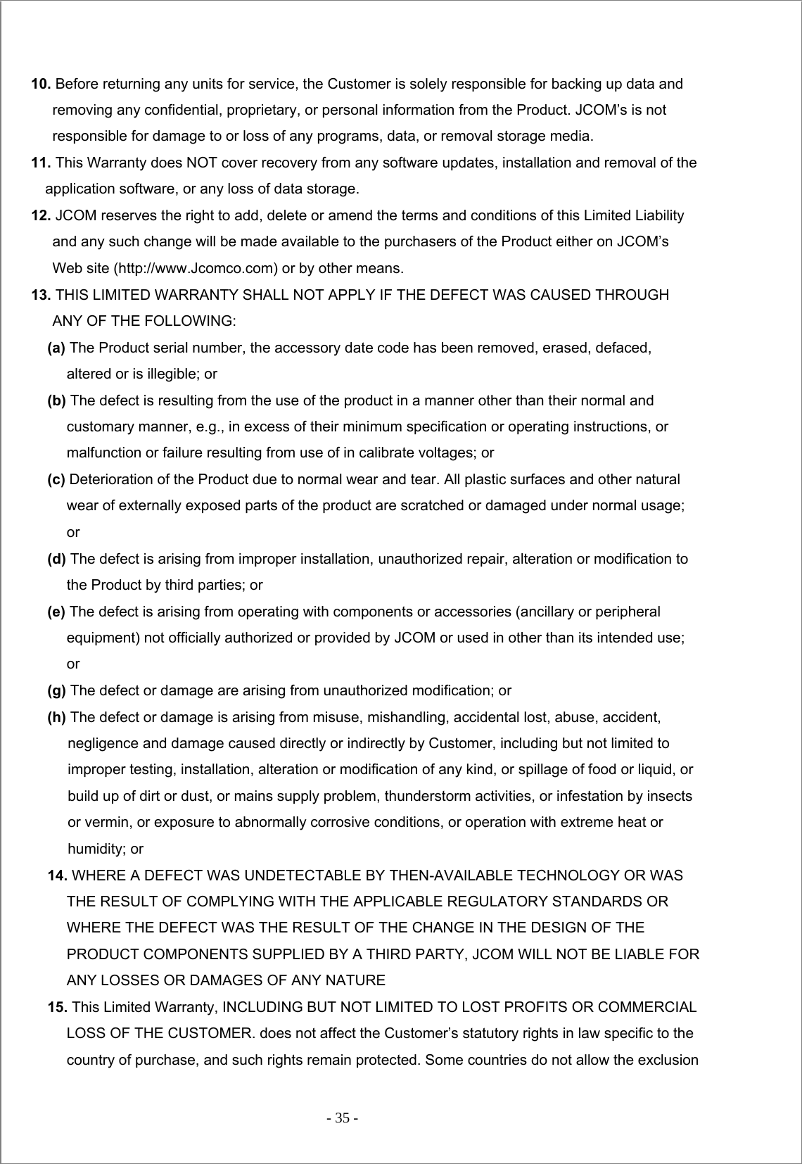 - 35 -   10. Before returning any units for service, the Customer is solely responsible for backing up data and removing any confidential, proprietary, or personal information from the Product. JCOM’s is not responsible for damage to or loss of any programs, data, or removal storage media. 11. This Warranty does NOT cover recovery from any software updates, installation and removal of the application software, or any loss of data storage. 12. JCOM reserves the right to add, delete or amend the terms and conditions of this Limited Liability and any such change will be made available to the purchasers of the Product either on JCOM’s Web site (http://www.Jcomco.com) or by other means. 13. THIS LIMITED WARRANTY SHALL NOT APPLY IF THE DEFECT WAS CAUSED THROUGH ANY OF THE FOLLOWING: (a) The Product serial number, the accessory date code has been removed, erased, defaced, altered or is illegible; or (b) The defect is resulting from the use of the product in a manner other than their normal and customary manner, e.g., in excess of their minimum specification or operating instructions, or malfunction or failure resulting from use of in calibrate voltages; or (c) Deterioration of the Product due to normal wear and tear. All plastic surfaces and other natural wear of externally exposed parts of the product are scratched or damaged under normal usage; or  (d) The defect is arising from improper installation, unauthorized repair, alteration or modification to the Product by third parties; or (e) The defect is arising from operating with components or accessories (ancillary or peripheral equipment) not officially authorized or provided by JCOM or used in other than its intended use; or (g) The defect or damage are arising from unauthorized modification; or (h) The defect or damage is arising from misuse, mishandling, accidental lost, abuse, accident, negligence and damage caused directly or indirectly by Customer, including but not limited to improper testing, installation, alteration or modification of any kind, or spillage of food or liquid, or build up of dirt or dust, or mains supply problem, thunderstorm activities, or infestation by insects or vermin, or exposure to abnormally corrosive conditions, or operation with extreme heat or humidity; or 14. WHERE A DEFECT WAS UNDETECTABLE BY THEN-AVAILABLE TECHNOLOGY OR WAS THE RESULT OF COMPLYING WITH THE APPLICABLE REGULATORY STANDARDS OR WHERE THE DEFECT WAS THE RESULT OF THE CHANGE IN THE DESIGN OF THE PRODUCT COMPONENTS SUPPLIED BY A THIRD PARTY, JCOM WILL NOT BE LIABLE FOR ANY LOSSES OR DAMAGES OF ANY NATURE 15. This Limited Warranty, INCLUDING BUT NOT LIMITED TO LOST PROFITS OR COMMERCIAL LOSS OF THE CUSTOMER. does not affect the Customer’s statutory rights in law specific to the country of purchase, and such rights remain protected. Some countries do not allow the exclusion 