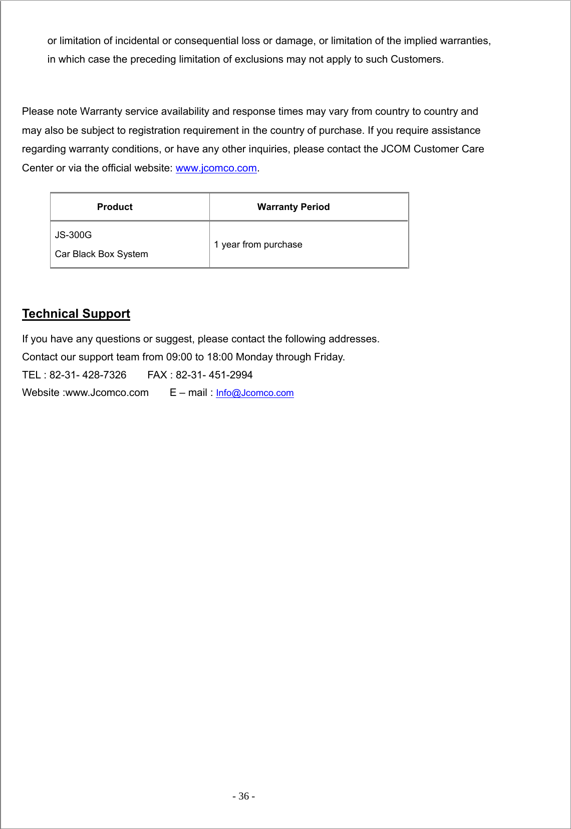  - 36 -  or limitation of incidental or consequential loss or damage, or limitation of the implied warranties, in which case the preceding limitation of exclusions may not apply to such Customers.  Please note Warranty service availability and response times may vary from country to country and may also be subject to registration requirement in the country of purchase. If you require assistance regarding warranty conditions, or have any other inquiries, please contact the JCOM Customer Care Center or via the official website: www.jcomco.com.  Product Warranty Period JS-300G  Car Black Box System 1 year from purchase     Technical Support  If you have any questions or suggest, please contact the following addresses.   Contact our support team from 09:00 to 18:00 Monday through Friday.   TEL : 82-31- 428-7326        FAX : 82-31- 451-2994   Website :www.Jcomco.com    E – mail : Info@Jcomco.com   