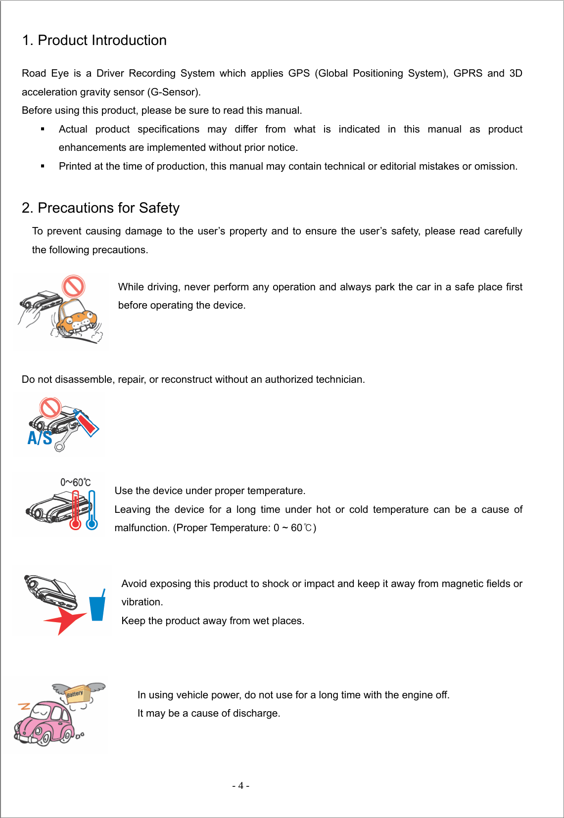  - 4 -  1. Product Introduction Road Eye is a Driver Recording System which applies GPS (Global Positioning System), GPRS and 3D acceleration gravity sensor (G-Sensor).   Before using this product, please be sure to read this manual.   Actual product specifications may differ from what is indicated in this manual as product enhancements are implemented without prior notice.   Printed at the time of production, this manual may contain technical or editorial mistakes or omission.  2. Precautions for Safety To prevent causing damage to the user’s property and to ensure the user’s safety, please read carefully           the following precautions.  While driving, never perform any operation and always park the car in a safe place first before operating the device.    Do not disassemble, repair, or reconstruct without an authorized technician.      Use the device under proper temperature.   Leaving the device for a long time under hot or cold temperature can be a cause of malfunction. (Proper Temperature: 0 ~ 60℃)   Avoid exposing this product to shock or impact and keep it away from magnetic fields or vibration. Keep the product away from wet places.    In using vehicle power, do not use for a long time with the engine off. It may be a cause of discharge.     