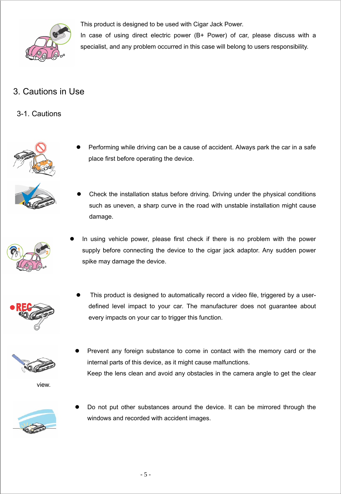  - 5 -  This product is designed to be used with Cigar Jack Power. In case of using direct electric power (B+ Power) of car, please discuss with a specialist, and any problem occurred in this case will belong to users responsibility.     3. Cautions in Use  3-1. Cautions   z  Performing while driving can be a cause of accident. Always park the car in a safe place first before operating the device.   z  Check the installation status before driving. Driving under the physical conditions such as uneven, a sharp curve in the road with unstable installation might cause damage.   z  In using vehicle power, please first check if there is no problem with the power supply before connecting the device to the cigar jack adaptor. Any sudden power spike may damage the device.   z    This product is designed to automatically record a video file, triggered by a user-defined level impact to your car. The manufacturer does not guarantee about every impacts on your car to trigger this function.   z  Prevent any foreign substance to come in contact with the memory card or the internal parts of this device, as it might cause malfunctions. Keep the lens clean and avoid any obstacles in the camera angle to get the clear view.   z  Do not put other substances around the device. It can be mirrored through the windows and recorded with accident images.      