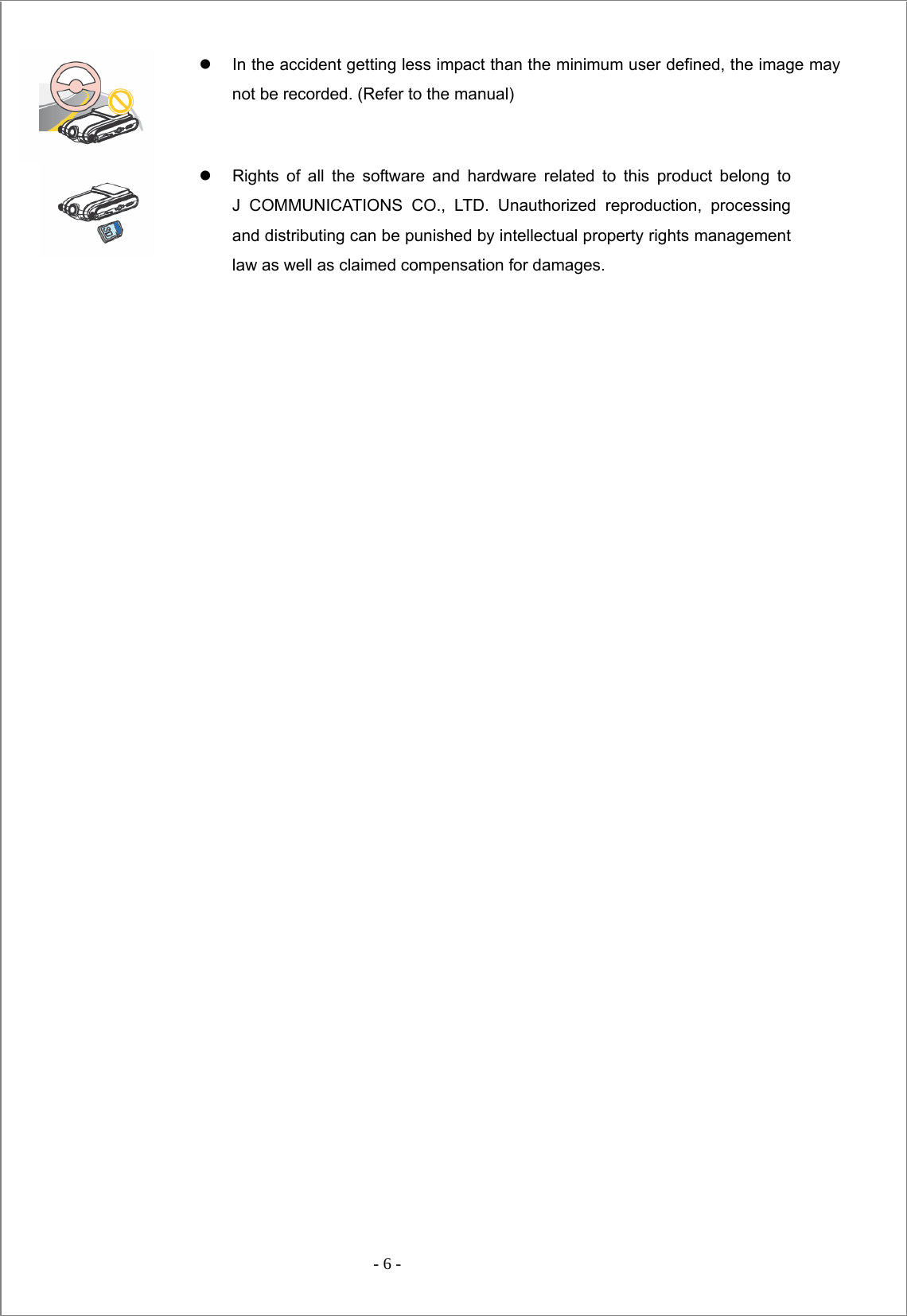  - 6 -  z  In the accident getting less impact than the minimum user defined, the image may not be recorded. (Refer to the manual)  z  Rights of all the software and hardware related to this product belong to    J COMMUNICATIONS CO., LTD. Unauthorized reproduction, processing and distributing can be punished by intellectual property rights management law as well as claimed compensation for damages.                                 