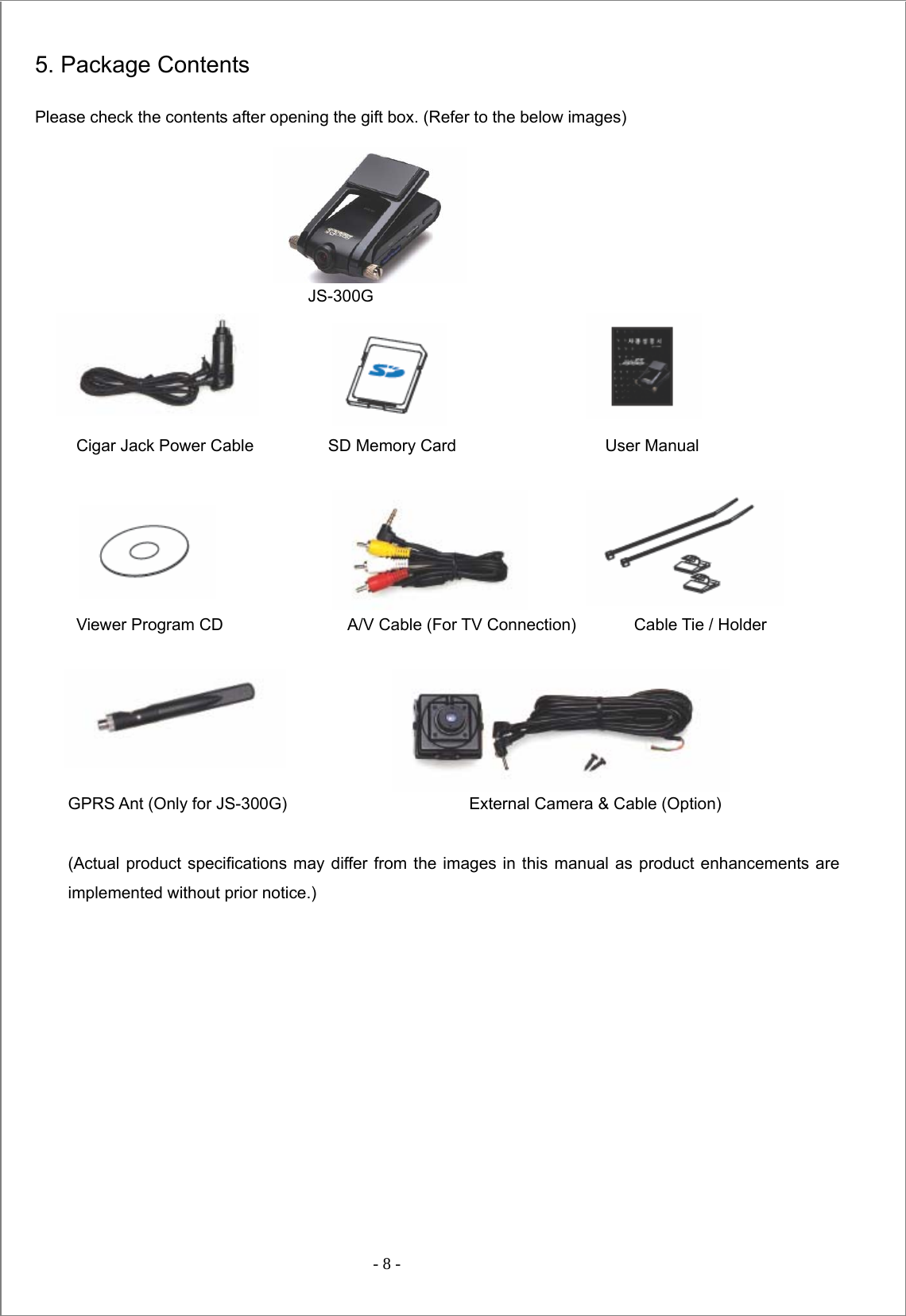  - 8 -  5. Package Contents Please check the contents after opening the gift box. (Refer to the below images)                                   JS-300G        Cigar Jack Power Cable         SD Memory Card                  User Manual             Viewer Program CD               A/V Cable (For TV Connection)       Cable Tie / Holder      GPRS Ant (Only for JS-300G)                      External Camera &amp; Cable (Option)  (Actual product specifications may differ from the images in this manual as product enhancements are implemented without prior notice.)            